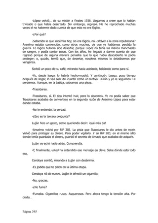 -López volvió… de su misión a finales 1938. Llegamos a creer que lo habían
trincado o que había desertado. Sin embargo, regresó. Me he reprochado muchas
veces el no haberme dado cuenta de que esto no era lógico.

       -¿Por qué?

       -Sabiendo lo que sabemos hoy, no era lógico, no. ¿Volver a la zona republicana?
Anselmo estaba convencido, como otros muchos, de que ya habíamos perdido la
guerra. Lo lógico hubiera sido desertar, porque López no tenía las manos manchadas
de sangre, y podía contar cosas. Con los años, he llegado a darme cuenta de que
regresó porque de alguna manera pensaba que lo que había descubierto lo podía
proteger; o, quizás, temió que, de desertar, nosotros mismos lo delatásemos por
venganza.

       Sorbió un poco de su café, mirando hacia adelante, hablando como para sí.

      -Yo, desde luego, lo habría hecho-musitó. Y continuó-: Luego, poco tiempo
después de llegar, lo veo salir del cuartel como un furtivo. Durán y yo le seguimos. Le
perdemos. Aunque, en la batida, cobramos una pieza.

       -Trasobares.

       -Trasobares, sí. El tipo intentó huir, pero lo abatimos. Yo no podía saber que
Trasobares acababa de convertirse en la segunda razón de Anselmo López para estar
donde estaba.

       -No le entiendo, la verdad.

       -¿Eso es la tercera pregunta?

       Luján hizo un gesto, como queriendo decir: ¡qué más da!

       -Anselmo volvió por RiP 203. La pista que Trasobares le dio antes de morir.
Volvió para proteger su dinero. Para poder vigilarlo. Y en RiP 203, en el mismo sitio
donde tenía guardado el dinero, guardó el secreto de Amado que acababa de adquirir.

       Luján se echó hacia atrás. Comprendía.

       -Y, finalmente, usted ha entendido ese mensaje en clave. Sabe dónde está todo
eso.

       Cendoya asintió, mirando a Luján con desánimo.

       -Es jodido que te pillen en la última etapa.

       Cendoya rió de nuevo. Luján le ofreció un cigarrillo.

       -No, gracias.

       -¿No fuma?

       -Fumaba. Cigarrillos rusos. Asquerosos. Pero ahora tengo la tensión alta. Por
cierto…



Página 395
 