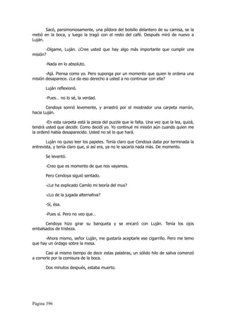 Sacó, parsimoniosamente, una píldora del bolsillo delantero de su camisa, se la
metió en la boca, y luego la tragó con el resto del café. Después miró de nuevo a
Luján.

       -Dígame, Luján. ¿Cree usted que hay algo más importante que cumplir una
misión?

       -Nada en lo absoluto.

       -Ajá. Piensa como yo. Pero suponga por un momento que quien le ordena una
misión desaparece. ¿Le da eso derecho a usted a no continuar con ella?

       Luján reflexionó.

       -Pues… no lo sé, la verdad.

       Cendoya sonrió levemente, y arrastró por el mostrador una carpeta marrón,
hacia Luján.

       -En esta carpeta está la pieza del puzzle que le falta. Una vez que la lea, quizá,
tendrá usted que decidir. Como decidí yo. Yo continué mi misión aún cuando quien me
la ordenó había desaparecido. Usted no sé lo que hará.

       Luján no quiso leer los papeles. Tenía claro que Cendoya daba por terminada la
entrevista, y tenía claro que, si así era, ya no le sacaría nada más. De momento.

       Se levantó.

       -Creo que es momento de que nos vayamos.

       Pero Cendoya siguió sentado.

       -¿Le ha explicado Camilo mi teoría del mus?

       -¿Lo de la jugada alternativa?

       -Sí, ésa.

       -Pues sí. Pero no veo que…

      Cendoya hizo girar su banqueta y se encaró con Luján. Tenía los ojos
embalsados de tristeza.

      -Ahora mismo, señor Luján, me gustaría aceptarle ese cigarrillo. Pero me temo
que hay un órdago sobre la mesa.

       Casi al mismo tiempo de decir estas palabras, un sólido hilo de saliva comenzó
a correrle por la comisura de la boca.

       Dos minutos después, estaba muerto.




Página 396
 