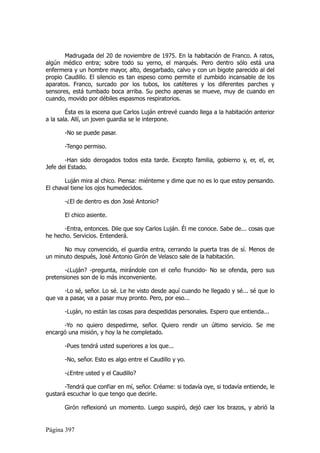 Madrugada del 20 de noviembre de 1975. En la habitación de Franco. A ratos,
algún médico entra; sobre todo su yerno, el marqués. Pero dentro sólo está una
enfermera y un hombre mayor, alto, desgarbado, calvo y con un bigote parecido al del
propio Caudillo. El silencio es tan espeso como permite el zumbido incansable de los
aparatos. Franco, surcado por los tubos, los catéteres y los diferentes parches y
sensores, está tumbado boca arriba. Su pecho apenas se mueve, muy de cuando en
cuando, movido por débiles espasmos respiratorios.

        Ésta es la escena que Carlos Luján entrevé cuando llega a la habitación anterior
a la sala. Allí, un joven guardia se le interpone.

       -No se puede pasar.

       -Tengo permiso.

       -Han sido derogados todos esta tarde. Excepto familia, gobierno y, er, el, er,
Jefe del Estado.

       Luján mira al chico. Piensa: miénteme y dime que no es lo que estoy pensando.
El chaval tiene los ojos humedecidos.

       -¿El de dentro es don José Antonio?

       El chico asiente.

       -Entra, entonces. Dile que soy Carlos Luján. Él me conoce. Sabe de... cosas que
he hecho. Servicios. Entenderá.

      No muy convencido, el guardia entra, cerrando la puerta tras de sí. Menos de
un minuto después, José Antonio Girón de Velasco sale de la habitación.

       -¿Luján? -pregunta, mirándole con el ceño fruncido- No se ofenda, pero sus
pretensiones son de lo más inconveniente.

       -Lo sé, señor. Lo sé. Le he visto desde aquí cuando he llegado y sé... sé que lo
que va a pasar, va a pasar muy pronto. Pero, por eso...

       -Luján, no están las cosas para despedidas personales. Espero que entienda...

      -Yo no quiero despedirme, señor. Quiero rendir un último servicio. Se me
encargó una misión, y hoy la he completado.

       -Pues tendrá usted superiores a los que...

       -No, señor. Esto es algo entre el Caudillo y yo.

       -¿Entre usted y el Caudillo?

       -Tendrá que confiar en mí, señor. Créame: si todavía oye, si todavía entiende, le
gustará escuchar lo que tengo que decirle.

