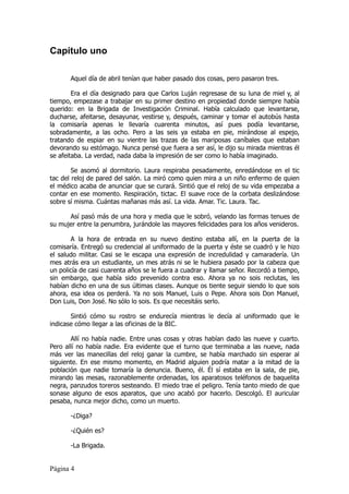 Capítulo uno

       Aquel día de abril tenían que haber pasado dos cosas, pero pasaron tres.

        Era el día designado para que Carlos Luján regresase de su luna de miel y, al
tiempo, empezase a trabajar en su primer destino en propiedad donde siempre había
querido: en la Brigada de Investigación Criminal. Había calculado que levantarse,
ducharse, afeitarse, desayunar, vestirse y, después, caminar y tomar el autobús hasta
la comisaría apenas le llevaría cuarenta minutos, así pues podía levantarse,
sobradamente, a las ocho. Pero a las seis ya estaba en pie, mirándose al espejo,
tratando de espiar en su vientre las trazas de las mariposas caníbales que estaban
devorando su estómago. Nunca pensé que fuera a ser así, le dijo su mirada mientras él
se afeitaba. La verdad, nada daba la impresión de ser como lo había imaginado.

        Se asomó al dormitorio. Laura respiraba pesadamente, enredándose en el tic
tac del reloj de pared del salón. La miró como quien mira a un niño enfermo de quien
el médico acaba de anunciar que se curará. Sintió que el reloj de su vida empezaba a
contar en ese momento. Respiración, tictac. El suave roce de la corbata deslizándose
sobre sí misma. Cuántas mañanas más así. La vida. Amar. Tic. Laura. Tac.

      Así pasó más de una hora y media que le sobró, velando las formas tenues de
su mujer entre la penumbra, jurándole las mayores felicidades para los años venideros.

       A la hora de entrada en su nuevo destino estaba allí, en la puerta de la
comisaría. Entregó su credencial al uniformado de la puerta y éste se cuadró y le hizo
el saludo militar. Casi se le escapa una expresión de incredulidad y camaradería. Un
mes atrás era un estudiante, un mes atrás ni se le hubiera pasado por la cabeza que
un policía de casi cuarenta años se le fuera a cuadrar y llamar señor. Recordó a tiempo,
sin embargo, que había sido prevenido contra eso. Ahora ya no sois reclutas, les
habían dicho en una de sus últimas clases. Aunque os tiente seguir siendo lo que sois
ahora, esa idea os perderá. Ya no sois Manuel, Luis o Pepe. Ahora sois Don Manuel,
Don Luis, Don José. No sólo lo sois. Es que necesitáis serlo.

       Sintió cómo su rostro se endurecía mientras le decía al uniformado que le
indicase cómo llegar a las oficinas de la BIC.

       Allí no había nadie. Entre unas cosas y otras habían dado las nueve y cuarto.
Pero allí no había nadie. Era evidente que el turno que terminaba a las nueve, nada
más ver las manecillas del reloj ganar la cumbre, se había marchado sin esperar al
siguiente. En ese mismo momento, en Madrid alguien podría matar a la mitad de la
población que nadie tomaría la denuncia. Bueno, él. Él sí estaba en la sala, de pie,
mirando las mesas, razonablemente ordenadas, los aparatosos teléfonos de baquelita
negra, panzudos toreros sesteando. El miedo trae el peligro. Tenía tanto miedo de que
sonase alguno de esos aparatos, que uno acabó por hacerlo. Descolgó. El auricular
pesaba, nunca mejor dicho, como un muerto.

       -¿Diga?

       -¿Quién es?

       -La Brigada.


Página 4
 