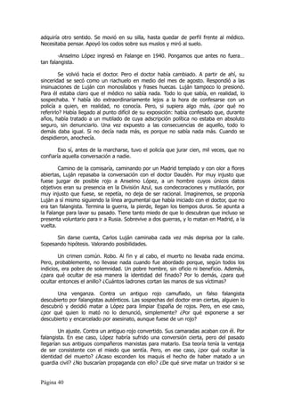 adquiría otro sentido. Se movió en su silla, hasta quedar de perfil frente al médico.
Necesitaba pensar. Apoyó los codos sobre sus muslos y miró al suelo.

        -Anselmo López ingresó en Falange en 1940. Pongamos que antes no fuera…
tan falangista.

         Se volvió hacia el doctor. Pero el doctor había cambiado. A partir de ahí, su
sinceridad se secó como un riachuelo en medio del mes de agosto. Respondió a las
insinuaciones de Luján con monosílabos y frases huecas. Luján tampoco lo presionó.
Para él estaba claro que el médico no sabía nada. Todo lo que sabía, en realidad, lo
sospechaba. Y había ido extraordinariamente lejos a la hora de confesarse con un
policía a quien, en realidad, no conocía. Pero, si supiera algo más, ¿por qué no
referirlo? Había llegado al punto difícil de su exposición: había confesado que, durante
años, había tratado a un mutilado de cuya adscripción política no estaba en absoluto
seguro, sin denunciarlo. Una vez expuesto a las consecuencias de aquello, todo lo
demás daba igual. Si no decía nada más, es porque no sabía nada más. Cuando se
despidieron, anochecía.

        Eso sí, antes de la marcharse, tuvo el policía que jurar cien, mil veces, que no
confiaría aquella conversación a nadie.

        Camino de la comisaría, caminando por un Madrid templado y con olor a flores
abiertas, Luján repasaba la conversación con el doctor Daudén. Por muy injusto que
fuese juzgar de posible rojo a Anselmo López, a un hombre cuyos únicos datos
objetivos eran su presencia en la División Azul, sus condecoraciones y mutilación, por
muy injusto que fuese, se repetía, no deja de ser racional. Imaginemos, se proponía
Luján a sí mismo siguiendo la línea argumental que había iniciado con el doctor, que no
era tan falangista. Termina la guerra, la pierde, llegan los tiempos duros. Se apunta a
la Falange para lavar su pasado. Tiene tanto miedo de que lo descubran que incluso se
presenta voluntario para ir a Rusia. Sobrevive a dos guerras, y lo matan en Madrid, a la
vuelta.

      Sin darse cuenta, Carlos Luján caminaba cada vez más deprisa por la calle.
Sopesando hipótesis. Valorando posibilidades.

        Un crimen común. Robo. Al fin y al cabo, el muerto no llevaba nada encima.
Pero, probablemente, no llevase nada cuando fue abordado porque, según todos los
indicios, era pobre de solemnidad. Un pobre hombre, sin oficio ni beneficio. Además,
¿para qué ocultar de esa manera la identidad del finado? Por lo demás, ¿para qué
ocultar entonces el anillo? ¿Cuántos ladrones cortan las manos de sus víctimas?

       Una venganza. Contra un antiguo rojo camuflado, un falso falangista
descubierto por falangistas auténticos. Las sospechas del doctor eran ciertas, alguien lo
descubrió y decidió matar a López para limpiar España de rojos. Pero, en ese caso,
¿por qué quien lo mató no lo denunció, simplemente? ¿Por qué exponerse a ser
descubierto y encarcelado por asesinato, aunque fuese de un rojo?

        Un ajuste. Contra un antiguo rojo convertido. Sus camaradas acaban con él. Por
falangista. En ese caso, López habría sufrido una conversión cierta, pero del pasado
llegarían sus antiguos compañeros marxistas para matarlo. Esa teoría tenía la ventaja
de ser consistente con el miedo que sentía. Pero, en ese caso, ¿por qué ocultar la
identidad del muerto? ¿Acaso esconden los maquis el hecho de haber matado a un
guardia civil? ¿No buscarían propaganda con ello? ¿De qué sirve matar un traidor si se


Página 40
 