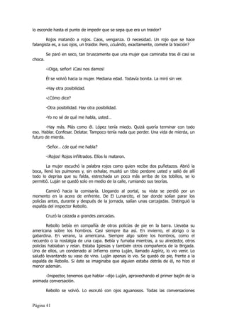 lo esconde hasta el punto de impedir que se sepa que era un traidor?

        Rojos matando a rojos. Caos, venganza. O necesidad. Un rojo que se hace
falangista es, a sus ojos, un traidor. Pero, ¿cuándo, exactamente, comete la traición?

         Se paró en seco, tan bruscamente que una mujer que caminaba tras él casi se
choca.

         -¡Oiga, señor! ¡Casi nos damos!

         Él se volvió hacia la mujer. Mediana edad. Todavía bonita. La miró sin ver.

         -Hay otra posibilidad.

         -¿Cómo dice?

         -Otra posibilidad. Hay otra posibilidad.

         -Yo no sé de qué me habla, usted…

       -Hay más. Más como él. López tenía miedo. Quizá quería terminar con todo
eso. Hablar. Confesar. Delatar. Tampoco tenía nada que perder. Una vida de mierda, un
futuro de mierda.

         -Señor… ¿de qué me habla?

         -¡Rojos! Rojos infiltrados. Ellos lo mataron.

        La mujer escuchó la palabra rojos como quien recibe dos puñetazos. Abrió la
boca, llenó los pulmones y, sin exhalar, musitó un tibio perdone usted y salió de allí
todo lo deprisa que su falda, estrechada un poco más arriba de los tobillos, se lo
permitió. Luján se quedó solo en medio de la calle, rumiando sus teorías.

        Caminó hacia la comisaría. Llegando al portal, su vista se perdió por un
momento en la acera de enfrente. De El Lunarcito, el bar donde solían parar los
policías antes, durante y después de la jornada, salían unas carcajadas. Distinguió la
espalda del inspector Rebollo.

         Cruzó la calzada a grandes zancadas.

        Rebollo bebía en compañía de otros policías de pie en la barra. Llevaba su
americana sobre los hombros. Casi siempre iba así. En invierno, el abrigo o la
gabardina. En verano, la americana. Siempre algo sobre los hombros, como el
recuerdo o la nostalgia de una capa. Bebía y fumaba mientras, a su alrededor, otros
policías hablaban y reían. Estaba Iglesias y también otros compañeros de la Brigada.
Uno de ellos, un condenado al Infierno como Luján, llamado Azpíriz, lo vio venir. Lo
saludó levantando su vaso de vino. Luján apenas lo vio. Se quedó de pie, frente a la
espalda de Rebollo. Si éste se imaginaba que alguien estaba detrás de él, no hizo el
menor ademán.

      -Inspector, tenemos que hablar –dijo Luján, aprovechando el primer bajón de la
animada conversación.

         Rebollo se volvió. Lo escrutó con ojos aguanosos. Todas las conversaciones


Página 41
 