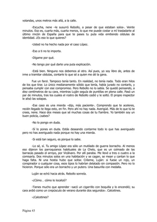 volandas, unos metros más allá, a la calle.

       -Escucha, nene –le susurró Rebollo, a pesar de que estaban solos-. Veinte
minutos. Eso es, cuarta más, cuarta menos, lo que me puede costar a mí trasladarte al
último rincón de España para que te pases tu puta vida emitiendo cédulas de
identidad. ¿Es eso lo que quieres?

       -Usted no ha hecho nada por el caso López.

       -Eso a ti no te importa.

       -Dígame por qué.

       -No tengo por qué darte una puta explicación.

       -Está bien. Ninguno nos debemos al otro. Así pues, yo soy libre de, antes de
irme a tramitar cédulas, contarle lo que sé a quien me dé la gana.

         Fue un farol. Tampoco tenía tanto. En realidad, no tenía nada. Todo eran hilos
de los que tirar. Lo único medianamente sólido que tenía, había jurado no contarlo, y
pensaba cumplir con ese compromiso. Pero Rebollo no lo sabía. Se quedó pensando, a
diez centímetros de su cara, mientras Luján seguía de puntillas en plena calle. Pasó un
par de minutos, tras los cuales el rostro de Rebollo cedió y le soltó. El propio inspector
le alisó las solapas.

        -Ese caso es una mierda –dijo, más paciente-. Comprendo que te aceleres,
recién llegado te llega esto, en fin. Pero ahí no hay nada. Averigüé. Más de lo que tú te
crees, nene. Hace dos meses que sé muchas cosas de tu fiambre. Yo también soy un
buen policía, ¿sabes?

       -No lo pongo en duda.

       -Sí lo pones en duda. Estás deseando contarme todo lo que has averiguado
pero no has averiguado nada porque no hay una mierda.

       -Si está tan seguro, es porque lo sabe.

        -Lo sé, sí. Tu amigo López era sólo un mutilado de guerra borracho. Al menos
eso dijeron los parroquianos habituales de La Chelo, que es un colmado de las
barracas pasado el arroyo, por Vicálvaro. Por allí paraba. Me llevé a tres o cuatro a la
comisaría. Dos minutos solos en una habitación y se cagan, se mean y cantan lo que
haga falta. Ni una hostia hubo que soltar. Créeme, Luján: si fuese un rojo, un
conspirador o cualquier cosa, esos tipos lo habrían delatado sin compasión. Pero no lo
hicieron. Porque sólo era un borracho y un putero. Una basurilla con medalla.

       Luján se echó hacia atrás. Rebollo sonreía.

       -¿Cómo… cómo lo localizó?

       -Tienes mucho que aprender –sacó un cigarrillo con boquilla y lo encendió; su
cara ardió como un crepúsculo de verano durante dos segundos-. Calcetines.

       -¿Calcetines?



Página 43
 