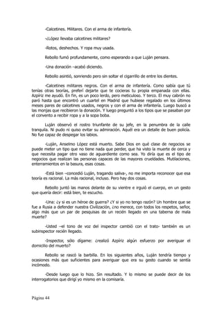 -Calcetines. Militares. Con el arma de infantería.

       -¿López llevaba calcetines militares?

       -Rotos, deshechos. Y ropa muy usada.

       Rebollo fumó profundamente, como esperando a que Luján pensara.

       -Una donación –acabó diciendo.

       Rebollo asintió, sonriendo pero sin soltar el cigarrillo de entre los dientes.

        -Calcetines militares negros. Con el arma de infantería. Como sabía que tú
tenías otras teorías, preferí dejarte que te cocieras tu propia empanada con ellas.
Azpíriz me ayudó. En fin, es un poco lerdo, pero meticuloso. Y terco. El muy cabrón no
paró hasta que encontró un cuartel en Madrid que hubiese regalado en los últimos
meses pares de calcetines usados, negros y con el arma de infantería. Luego buscó a
las monjas que recibieron la donación. Y luego preguntó a los tipos que se pasaban por
el convento a recibir ropa y a la sopa boba.

        Luján observó el rostro triunfante de su jefe, en la penumbra de la calle
tranquila. Ni pudo ni quiso evitar su admiración. Aquél era un detalle de buen policía.
No fue capaz de despegar los labios.

       -Luján, Anselmo López está muerto. Sabe Dios en qué clase de negocios se
puede meter un tipo que no tiene nada que perder, que ha visto la muerte de cerca y
que necesita pagar otro vaso de aguardiente como sea. Yo diría que es el tipo de
negocios que realizan las personas capaces de las mayores crueldades. Mutilaciones,
enterramientos en la basura, esas cosas.

        -Está bien –concedió Luján, tragando saliva-, no me importa reconocer que esa
teoría es racional. La más racional, incluso. Pero hay dos cosas.

      Rebollo juntó las manos delante de su vientre e irguió el cuerpo, en un gesto
que quería decir: está bien, te escucho.

       -Una: ¿y si es un héroe de guerra? ¿Y si yo no tengo razón? Un hombre que se
fue a Rusia a defender nuestra Civilización, ¿no merece, con todos los respetos, señor,
algo más que un par de pesquisas de un recién llegado en una taberna de mala
muerte?

       -Usted –el tono de voz del inspector cambió con el trato- también es un
subinspector recién llegado.

        -Inspector, sólo dígame: ¿realizó Azpíriz algún esfuerzo por averiguar el
domicilio del muerto?

       Rebollo se rascó la barbilla. En los siguientes años, Luján tendría tiempo y
ocasiones más que suficientes para averiguar que era su gesto cuando se sentía
incómodo.

        -Desde luego que lo hizo. Sin resultado. Y lo mismo se puede decir de los
interrogatorios que dirigí yo mismo en la comisaría.



Página 44
 