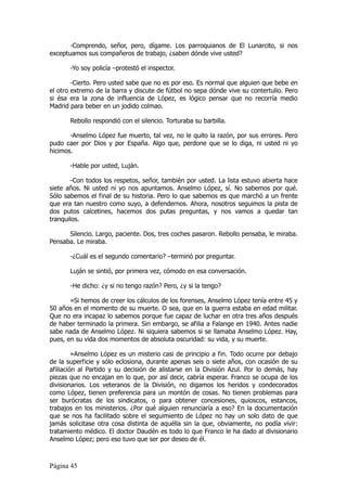 -Comprendo, señor, pero, dígame. Los parroquianos de El Lunarcito, si nos
exceptuamos sus compañeros de trabajo, ¿saben dónde vive usted?

       -Yo soy policía –protestó el inspector.

        -Cierto. Pero usted sabe que no es por eso. Es normal que alguien que bebe en
el otro extremo de la barra y discute de fútbol no sepa dónde vive su contertulio. Pero
si ésa era la zona de influencia de López, es lógico pensar que no recorría medio
Madrid para beber en un jodido colmao.

       Rebollo respondió con el silencio. Torturaba su barbilla.

       -Anselmo López fue muerto, tal vez, no le quito la razón, por sus errores. Pero
pudo caer por Dios y por España. Algo que, perdone que se lo diga, ni usted ni yo
hicimos.

       -Hable por usted, Luján.

        -Con todos los respetos, señor, también por usted. La lista estuvo abierta hace
siete años. Ni usted ni yo nos apuntamos. Anselmo López, sí. No sabemos por qué.
Sólo sabemos el final de su historia. Pero lo que sabemos es que marchó a un frente
que era tan nuestro como suyo, a defendernos. Ahora, nosotros seguimos la pista de
dos putos calcetines, hacemos dos putas preguntas, y nos vamos a quedar tan
tranquilos.

      Silencio. Largo, paciente. Dos, tres coches pasaron. Rebollo pensaba, le miraba.
Pensaba. Le miraba.

       -¿Cuál es el segundo comentario? –terminó por preguntar.

       Luján se sintió, por primera vez, cómodo en esa conversación.

       -He dicho: ¿y si no tengo razón? Pero, ¿y si la tengo?

       »Si hemos de creer los cálculos de los forenses, Anselmo López tenía entre 45 y
50 años en el momento de su muerte. O sea, que en la guerra estaba en edad militar.
Que no era incapaz lo sabemos porque fue capaz de luchar en otra tres años después
de haber terminado la primera. Sin embargo, se afilia a Falange en 1940. Antes nadie
sabe nada de Anselmo López. Ni siquiera sabemos si se llamaba Anselmo López. Hay,
pues, en su vida dos momentos de absoluta oscuridad: su vida, y su muerte.

         »Anselmo López es un misterio casi de principio a fin. Todo ocurre por debajo
de la superficie y sólo eclosiona, durante apenas seis o siete años, con ocasión de su
afiliación al Partido y su decisión de alistarse en la División Azul. Por lo demás, hay
piezas que no encajan en lo que, por así decir, cabría esperar. Franco se ocupa de los
divisionarios. Los veteranos de la División, no digamos los heridos y condecorados
como López, tienen preferencia para un montón de cosas. No tienen problemas para
ser burócratas de los sindicatos, o para obtener concesiones, quioscos, estancos,
trabajos en los ministerios. ¿Por qué alguien renunciaría a eso? En la documentación
que se nos ha facilitado sobre el seguimiento de López no hay un solo dato de que
jamás solicitase otra cosa distinta de aquélla sin la que, obviamente, no podía vivir:
tratamiento médico. El doctor Daudén es todo lo que Franco le ha dado al divisionario
Anselmo López; pero eso tuvo que ser por deseo de él.



Página 45
 
