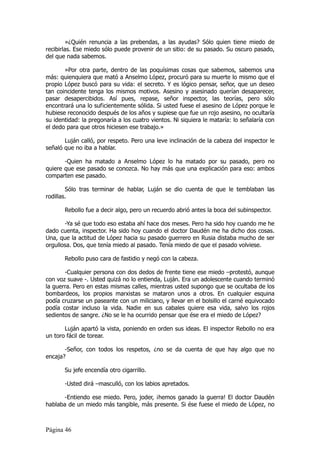 »¿Quién renuncia a las prebendas, a las ayudas? Sólo quien tiene miedo de
recibirlas. Ese miedo sólo puede provenir de un sitio: de su pasado. Su oscuro pasado,
del que nada sabemos.

       »Por otra parte, dentro de las poquísimas cosas que sabemos, sabemos una
más: quienquiera que mató a Anselmo López, procuró para su muerte lo mismo que el
propio López buscó para su vida: el secreto. Y es lógico pensar, señor, que un deseo
tan coincidente tenga los mismos motivos. Asesino y asesinado querían desaparecer,
pasar desapercibidos. Así pues, repase, señor inspector, las teorías, pero sólo
encontrará una lo suficientemente sólida. Si usted fuese el asesino de López porque le
hubiese reconocido después de los años y supiese que fue un rojo asesino, no ocultaría
su identidad: la pregonaría a los cuatro vientos. Ni siquiera le mataría: lo señalaría con
el dedo para que otros hiciesen ese trabajo.»

       Luján calló, por respeto. Pero una leve inclinación de la cabeza del inspector le
señaló que no iba a hablar.

       -Quien ha matado a Anselmo López lo ha matado por su pasado, pero no
quiere que ese pasado se conozca. No hay más que una explicación para eso: ambos
comparten ese pasado.

        Sólo tras terminar de hablar, Luján se dio cuenta de que le temblaban las
rodillas.

       Rebollo fue a decir algo, pero un recuerdo abrió antes la boca del subinspector.

       -Ya sé que todo eso estaba ahí hace dos meses. Pero ha sido hoy cuando me he
dado cuenta, inspector. Ha sido hoy cuando el doctor Daudén me ha dicho dos cosas.
Una, que la actitud de López hacia su pasado guerrero en Rusia distaba mucho de ser
orgullosa. Dos, que tenía miedo al pasado. Tenía miedo de que el pasado volviese.

       Rebollo puso cara de fastidio y negó con la cabeza.

       -Cualquier persona con dos dedos de frente tiene ese miedo –protestó, aunque
con voz suave -. Usted quizá no lo entienda, Luján. Era un adolescente cuando terminó
la guerra. Pero en estas mismas calles, mientras usted supongo que se ocultaba de los
bombardeos, los propios marxistas se mataron unos a otros. En cualquier esquina
podía cruzarse un paseante con un miliciano, y llevar en el bolsillo el carné equivocado
podía costar incluso la vida. Nadie en sus cabales quiere esa vida, salvo los rojos
sedientos de sangre. ¿No se le ha ocurrido pensar que ése era el miedo de López?

       Luján apartó la vista, poniendo en orden sus ideas. El inspector Rebollo no era
un toro fácil de torear.

       -Señor, con todos los respetos, ¿no se da cuenta de que hay algo que no
encaja?

       Su jefe encendía otro cigarrillo.

       -Usted dirá –masculló, con los labios apretados.

       -Entiendo ese miedo. Pero, joder, ¡hemos ganado la guerra! El doctor Daudén
hablaba de un miedo más tangible, más presente. Si ése fuese el miedo de López, no



Página 46
 