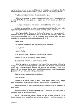 sé, haría algo, dentro de sus posibilidades de mutilado, para fortalecer España,
fortalecer a Franco. Pero se da a la bebida, y sufre. Teme. Y, para colmo, lo matan.

       Tragó saliva. Rebollo le miraba directamente a los ojos.

       -Señor, sé lo que pasó en la guerra, aunque fuese tan joven. Pero ahora mismo
es junio, 1948. No sé usted, pero yo no espero que ningún tanque ruso doble esa
esquina.

       -… y López actuaba como si lo temiera –continuó Rebollo, como un eco.

       Ambos hombres asintieron mientras se miraban. Rebollo hizo algo que a Luján
le pareció un gesto de derroche: tiró al suelo el cigarrillo, apenas empezado.

       -Usted gana, Luján. Haremos lo siguiente. Yo hablaré con mis contactos. De
momento tenemos que conformarnos con un nombre, tal vez falso; debe usted
intentar alguna referencia gráfica, no sé, una foto, algo. Mientras tanto, buscaré a
través de mis contactos al Anselmo López de antes de 1940.

       -No sé cómo…

       -Ni tiene por qué saberlo. Pero hay causas, juicios, denuncias.

       -¿Y yo, señor?

       -Usted y Azpíriz.

       -Con permiso, señor, y perdone que le interrumpa. ¿Azpíriz?

       -Azpíriz, sí. Bajo su coordinación y a sus órdenes.

       Luján se calló, sintiendo un escalofrío en la espalda.

       -Usted y Azpíriz se concentran en dos líneas: Una: camaradas del muerto.
Averigüe en la documentación su pelotón, sus mandos más directos, sus compañeros.
Vaya a ver a los supervivientes, llámelos por teléfono. Dos: su barrio. Quiero saber
dónde vivía ese hijoputa. Quiero saber a qué horas meaba y a qué horas cagaba.
Quiero saber lo que comía, a cuántas putas se tiraba.

       Luján sintió que la garganta se le agostaba.

       -Gracias, señor.

       -No me dé las gracias, Luján. Va usted a sudar mierda. Pero al final, y porque
usted lo ha querido, sabremos quién coño era Anselmo López, y por qué murió.

        Rebollo chasqueó los dedos, como cerrando la conversación, y sin despedirse se
dio la vuelta.

       Caminaba despacio, erguido, despreocupado, camino del final de la calle, la
oscuridad, la paz de la noche de verano.

       Carlos Luján se quedó solo en la calle, de pie, no supo realmente cuánto
tiempo. Cuando otros compañeros de la taberna salieron y se lo encontraron, le


Página 47
 