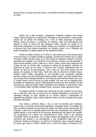 hicieron burlas. Aunque ya era de noche y el ambiente era fresco, él estaba empapado
de sudor.




        Azpíriz era un tipo huesudo y delgaducho. Inspiraba cualquier cosa menos
miedo, incluso embutido en su abrigo gris. Enseñaba su documentación y parecía pedir
perdón por ser policía. Sin embargo, tal y como le había anunciado el inspector
Rebollo, tenía una virtud: la constancia. En realidad, Luján tenía dificultades para
seguirle el ritmo. El primer día que trabajaron juntos, tomaron las copias de un
voluminoso expediente en el que estaban listados, por unidades, los combatientes de
la División Azul. Ellos habían preguntado por Anselmo López y en el Ministerio les
habían contestado: en alguna página de ese expediente estará.

        Ambos se habían sentado en el Infierno, más infernal que nunca porque aquel
junio fue tórrido, y se habían dividido los papeles. Cuarenta mil nombres que, en algún
momento, habían formado parte de la 250 división de infantería alemana en Rusia,
agrupados por unidades, con indicación de sus destinos. Escritos con letra apretada, a
veces incluso anotada a mano. Cada hora u hora y media, Carlos Luján sentía que era
incapaz de leer un nombre más. Levantaba la cabeza de los papeles, sintiendo los
goterones de sudor por su frente. Y entonces veía a Azpíriz, transpirando pero sin
separar los ojos de la documentación. Una y otra vez. Seis horas diarias casi sin
pausas, sin quejarse, sin decir nada. Tardó cinco días en encontrar a Anselmo López.
Anselmo López Trujillo, encuadrado en una Escuadra cuya numeración aparecía
borrosa, aunque una mano funcionarial había anotado a lápiz, no mucho tiempo atrás,
que se quiso llamar Escuadra Alcubierre. Al mando del cabo Herminio Pozas Carril. Vivo
o, cuando menos, vivo al final de la acción armada. Tras una hora de trabajosa labor
de análisis de anotaciones, Azpíriz había fabricado la lista de los tres miembros de esa
escuadra que, según las notas, habían regresado vivos a España: el cabo Pozas, López
y un tal Dositeo Galán, también mutilado. Pozas, al parecer, había regresado entero.

        El inspector Rebollo se mostró poco interesado en estar presente en las visitas.
Eso sí, dejó bien claro que no quería que con aquellos falangistas se recurriese a la
estrategia habitual, es decir sacarles de su terreno natural e interrogarles en
dependencias policiales. Luján y Azpíriz deberían visitar a los dos compañeros de López
allí donde estuviesen.

       Para visitar a Herminio Pozas, y tras un par de llamadas para localizarlo,
tuvieron que ir a El Pardo, donde Pozas regentaba un pequeño mesón. En realidad, tan
sólo un colmao macilento con una barra de madera que había vivido mejores años. Sin
embargo, a pesar de su modestia aquel local tenía una característica muy definitoria:
estaba apenas a unos metros de las primeras dependencias del palacio del Caudillo.
Los parroquianos los miraron con desconfianza al entrar, como si les hubiesen
reconocido. Azpíriz se identificó, con su clásica actitud casi pedigüeña, ante una mujer
rechoncha que atendía a los parroquianos, y que empalideció nada más ver su
credencial. Musitó una disculpa y se metió en la trastienda. Pocos segundos después,
de aquel lugar salía un hombre vestido con un mono de trabajo y embutido en un


Página 48
 