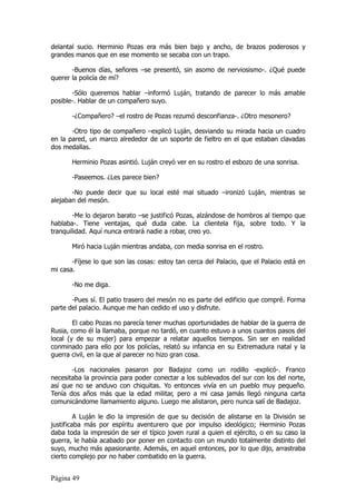 delantal sucio. Herminio Pozas era más bien bajo y ancho, de brazos poderosos y
grandes manos que en ese momento se secaba con un trapo.

       -Buenos días, señores –se presentó, sin asomo de nerviosismo-. ¿Qué puede
querer la policía de mí?

       -Sólo queremos hablar –informó Luján, tratando de parecer lo más amable
posible-. Hablar de un compañero suyo.

       -¿Compañero? –el rostro de Pozas rezumó desconfianza-. ¿Otro mesonero?

       -Otro tipo de compañero –explicó Luján, desviando su mirada hacia un cuadro
en la pared, un marco alrededor de un soporte de fieltro en el que estaban clavadas
dos medallas.

       Herminio Pozas asintió. Luján creyó ver en su rostro el esbozo de una sonrisa.

       -Paseemos. ¿Les parece bien?

       -No puede decir que su local esté mal situado –ironizó Luján, mientras se
alejaban del mesón.

        -Me lo dejaron barato –se justificó Pozas, alzándose de hombros al tiempo que
hablaba-. Tiene ventajas, qué duda cabe. La clientela fija, sobre todo. Y la
tranquilidad. Aquí nunca entrará nadie a robar, creo yo.

       Miró hacia Luján mientras andaba, con media sonrisa en el rostro.

       -Fíjese lo que son las cosas: estoy tan cerca del Palacio, que el Palacio está en
mi casa.

       -No me diga.

       -Pues sí. El patio trasero del mesón no es parte del edificio que compré. Forma
parte del palacio. Aunque me han cedido el uso y disfrute.

        El cabo Pozas no parecía tener muchas oportunidades de hablar de la guerra de
Rusia, como él la llamaba, porque no tardó, en cuanto estuvo a unos cuantos pasos del
local (y de su mujer) para empezar a relatar aquellos tiempos. Sin ser en realidad
conminado para ello por los policías, relató su infancia en su Extremadura natal y la
guerra civil, en la que al parecer no hizo gran cosa.

       -Los nacionales pasaron por Badajoz como un rodillo -explicó-. Franco
necesitaba la provincia para poder conectar a los sublevados del sur con los del norte,
así que no se anduvo con chiquitas. Yo entonces vivía en un pueblo muy pequeño.
Tenía dos años más que la edad militar, pero a mi casa jamás llegó ninguna carta
comunicándome llamamiento alguno. Luego me alistaron, pero nunca salí de Badajoz.

         A Luján le dio la impresión de que su decisión de alistarse en la División se
justificaba más por espíritu aventurero que por impulso ideológico; Herminio Pozas
daba toda la impresión de ser el típico joven rural a quien el ejército, o en su caso la
guerra, le había acabado por poner en contacto con un mundo totalmente distinto del
suyo, mucho más apasionante. Además, en aquel entonces, por lo que dijo, arrastraba
cierto complejo por no haber combatido en la guerra.


Página 49
 