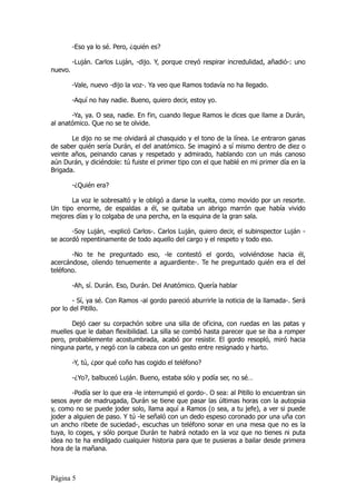 -Eso ya lo sé. Pero, ¿quién es?

         -Luján. Carlos Luján, -dijo. Y, porque creyó respirar incredulidad, añadió-: uno
nuevo.

         -Vale, nuevo -dijo la voz-. Ya veo que Ramos todavía no ha llegado.

         -Aquí no hay nadie. Bueno, quiero decir, estoy yo.

       -Ya, ya. O sea, nadie. En fin, cuando llegue Ramos le dices que llame a Durán,
al anatómico. Que no se te olvide.

       Le dijo no se me olvidará al chasquido y el tono de la línea. Le entraron ganas
de saber quién sería Durán, el del anatómico. Se imaginó a sí mismo dentro de diez o
veinte años, peinando canas y respetado y admirado, hablando con un más canoso
aún Durán, y diciéndole: tú fuiste el primer tipo con el que hablé en mi primer día en la
Brigada.

         -¿Quién era?

       La voz le sobresaltó y le obligó a darse la vuelta, como movido por un resorte.
Un tipo enorme, de espaldas a él, se quitaba un abrigo marrón que había vivido
mejores días y lo colgaba de una percha, en la esquina de la gran sala.

       -Soy Luján, -explicó Carlos-. Carlos Luján, quiero decir, el subinspector Luján -
se acordó repentinamente de todo aquello del cargo y el respeto y todo eso.

       -No te he preguntado eso, -le contestó el gordo, volviéndose hacia él,
acercándose, oliendo tenuemente a aguardiente-. Te he preguntado quién era el del
teléfono.

         -Ah, sí. Durán. Eso, Durán. Del Anatómico. Quería hablar

        - Sí, ya sé. Con Ramos -al gordo pareció aburrirle la noticia de la llamada-. Será
por lo del Pitillo.

       Dejó caer su corpachón sobre una silla de oficina, con ruedas en las patas y
muelles que le daban flexibilidad. La silla se combó hasta parecer que se iba a romper
pero, probablemente acostumbrada, acabó por resistir. El gordo resopló, miró hacia
ninguna parte, y negó con la cabeza con un gesto entre resignado y harto.

         -Y, tú, ¿por qué coño has cogido el teléfono?

         -¿Yo?, balbuceó Luján. Bueno, estaba sólo y podía ser, no sé…

        -Podía ser lo que era -le interrumpió el gordo-. O sea: al Pitillo lo encuentran sin
sesos ayer de madrugada, Durán se tiene que pasar las últimas horas con la autopsia
y, como no se puede joder solo, llama aquí a Ramos (o sea, a tu jefe), a ver si puede
joder a alguien de paso. Y tú -le señaló con un dedo espeso coronado por una uña con
un ancho ribete de suciedad-, escuchas un teléfono sonar en una mesa que no es la
tuya, lo coges, y sólo porque Durán te habrá notado en la voz que no tienes ni puta
idea no te ha endilgado cualquier historia para que te pusieras a bailar desde primera
hora de la mañana.



Página 5
 