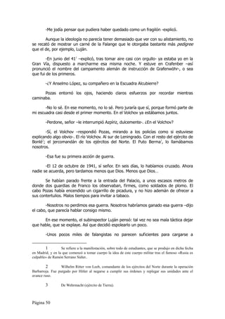 -Me jodía pensar que pudiera haber quedado como un fragilón -explicó.

       Aunque la ideología no parecía tener demasiado que ver con su alistamiento, no
se recató de mostrar un carné de la Falange que le otorgaba bastante más pedigree
que el de, por ejemplo, Luján.

        -En junio del 411 –explicó, tras tomar aire casi con orgullo- ya estaba yo en la
Gran Vía, dispuesto a marcharme esa misma noche. Y estuve en Crafenber –así
pronunció el nombre del campamento alemán de instrucción de Grafenwöhr-, o sea
que fui de los primeros.

        -¿Y Anselmo López, su compañero en la Escuadra Alcubierre?

      Pozas entornó los ojos, haciendo claros esfuerzos por recordar mientras
caminaba.

       -No lo sé. En ese momento, no lo sé. Pero juraría que sí, porque formó parte de
mi escuadra casi desde el primer momento. En el Volchov ya estábamos juntos.

        -Perdone, señor –le interrumpió Azpíriz, dulcemente-. ¿En el Volchov?

       -Sí, el Volchov –respondió Pozas, mirando a los policías como si estuviese
explicando algo obvio-. El río Volchov. Al sur de Leningrado. Con el resto del ejército de
Bonlé2; el jercomandán de los ejércitos del Norte. El Puto Berma3, lo llamábamos
nosotros.

        -Esa fue su primera acción de guerra.

       -El 12 de octubre de 1941, sí señor. En seis días, lo habíamos cruzado. Ahora
nadie se acuerda, pero tardamos menos que Dios. Menos que Dios…

       Se habían parado frente a la entrada del Palacio, a unos escasos metros de
donde dos guardias de Franco los observaban, firmes, como soldados de plomo. El
cabo Pozas había encendido un cigarrillo de picadura, y no hizo ademán de ofrecer a
sus contertulios. Malos tiempos para invitar a tabaco.

       -Nosotros no perdimos esa guerra. Nosotros habríamos ganado esa guerra –dijo
el cabo, que parecía hablar consigo mismo.

      En ese momento, el subinspector Luján pensó: tal vez no sea mala táctica dejar
que hable, que se explaye. Así que decidió espolearlo un poco.

        -Unos pocos miles de falangistas no parecen suficientes para cargarse a


        1         Se refiere a la manifestación, sobre todo de estudiantes, que se produjo en dicha fecha
en Madrid, y en la que comenzó a tomar cuerpo la idea de este cuerpo militar tras el famoso «Rusia es
culpable» de Ramón Serrano Súñer..

        2         Wilhelm Ritter von Leeb, comandante de los ejércitos del Norte durante la operación
Barbarroja. Fue purgado por Hitler al negarse a cumplir sus órdenes y replegar sus unidades ante el
avance ruso.

        3         De Wehrmacht (ejército de Tierra).



Página 50
 