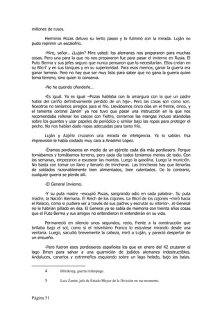 millones de rusos.

       Herminio Pozas detuvo su lento paseo y lo fulminó con la mirada. Luján no
pudo reprimir un escalofrío.

        -Mire, señor… ¿Luján? Mire usted: los alemanes nos prepararon para muchas
cosas. Pero una para la que no nos prepararon fue para pasar el invierno en Rusia. El
Puto Berma y sus jefes seguro que nunca pensaron que lo necesitarían. Ellos creían en
su Blicrí4 y en sus tanques y en su superioridad. Para esos memos, ganar la guerra era
ganar terreno. Pero no hay que ser muy listo para saber que no gana la guerra quien
toma terreno, sino quien lo conserva.

       -No he querido ofenderle…

       -Es igual. Ya es igual –Pozas hablaba con la amargura con la que un padre
habla del cariño definitivamente perdido de un hijo-. Pero las cosas son como son.
Nosotros no teníamos arreglos para el frío. Llevábamos cinco días en el frente, cinco, y
el teniente coronel Zanón5 ya nos tuvo que pasar una instrucción en la que nos
recomendaba rellenar los cascos con fieltro, cerrarnos las mangas incluso atándolas
sobre los guantes y usar papeles de periódico o similar bajo las ropas para proteger el
pecho. No nos habían dado ropas adecuadas para tanto frío.

       Luján y Azpíriz cruzaron una mirada de inteligencia. Ya lo sabían. Esa
imprevisión le había costado muy cara a Anselmo López.

       -Éramos pordioseros en medio de un ejército cada día más pordiosero. Porque
tomábamos y tomábamos terreno, pero cada día todos teníamos menos de todo. Con
las semanas, empezaron a escasear las mantas. Luego la gasolina. Luego la munición.
No basta con tomar un llano y llenarlo de trincheras. Las trincheras hay que llenarlas
de soldados razonablemente bien alimentados, bien calentados. De lo contrario,
cualquier guerra se pierde allí.

       -El General Invierno.

        -Y su puta madre –escupió Pozas, sangrando odio en cada palabra-. Su puta
madre, la Nación Alemana. El Reich de los cojones. La Blicrí de los cojones –miró hacia
el Palacio, como si pudiera ver a través de sus padres y escrutar su interior-. Al General
no le habrían pillado en ésa. El General ya se sabía de memoria con treinta años cosas
que el Puto Berma y sus amigos no entendieron ni entenderán en su vida.

        Permaneció en silencio unos segundos, recio, frente a la construcción que
brillaba bajo el sol, como si el mismísimo Franco lo estuviese mirando desde una
ventana. Luego, sacudió brevemente la cabeza, miró a Luján, y pareció despertar de
un ensueño.

       -Pero fueron esos pordioseros españoles los que en enero del 42 cruzaron el
lago Ilmen para salvar a una guarnición de jodidos alemanes indestructibles.
Andaluces, canarios y extremeños esquiando sobre un lago helado, bajo las balas.


       4        Blitzkrieg, guerra relámpago.

       5        Luis Zanón, jefe de Estado Mayor de la División en ese momento.



Página 51
 