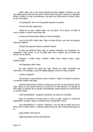 -Quién sabe. Uno o dos meses después de haber llegado al Volchov, yo creo
que había que ser tonto del culo para no darse cuenta de que la mayoría no regresaría
jamás a España. En esas circunstancias, hay gente que olvida para no hacerse daño,
no sé si me explico.

       -A la perfección. Pero a mí me gustaría escuchar su opinión.

       -No veo qué valor pueda tener.

      -Usted fue su cabo –explicó Luján, con voz grave-. En la guerra, un cabo es
como un padre. A veces, incluso algo más.

       La boca de Herminio Pozas dibujó un rictus de fastidio.

       -Ya se lo he dicho. Quién sabe. Oiga, de todas formas, ¿por qué me pregunta
tanto por Anselmo?

       -Porque hace algunas semanas, apareció muerto.

        El rostro de Herminio Pozas viajó, en escasos segundos, de la sorpresa a la
resignación. Luján pensó: no se le puede pedir más a alguien que ha tenido que
convivir con la muerte.

      -Anselmo… -musitó Pozas, mientras miraba hacia ninguna parte-, joder,
Anselmo, joder…

       -Fue asesinado, señor Pozas.

       No hubo reacción por parte del cabo. Parecía no haber escuchado esa
información. Sin embargo, un par de caladas después, enarcó las cejas y suspiró.

       -¿Cómo lo mataron?

       -Eso da igual. Lo que importa es que lo mataron –Luján no consideró necesario,
ni prudente, facilitar más datos.

       Herminio Pozas acercó el pitillo a la boca una vez más. En ese momento, Carlos
Luján reparó en una mancha oscura en el envés de su mano derecha. Un tatuaje; se
diría mejor, el recuerdo de un tatuaje. Borrosamente, parecía dibujar los contornos de
un arma de fuego.

       -¿Una ametralladora? –preguntó, señalando a la mano con la barbilla.

       Pozas no entendió al principio pero, al mirar a Luján, localizó la mirada del
subinspector, la siguió y llegó a su propia mano. Sacudiéndola, sonrió.

       -Una ametralladora, sí –informó-. Alemana, o eso me dijo el cabrón que me lo
tatuó. No era ningún artista. Y, además, estaba como una cuba. Exactamente igual que
yo.

       Luego añadió, como para sí.

       -Ojalá encontrase la forma de quitármelo.



Página 53
 