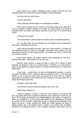 Luján suspiró. En su cabeza, empezaba a tomar cuerpo la idea de que sería
imposible sacarle más información a aquel nostálgico veterano falangista.

       -Una sola cosa más, señor Pozas.

       -Las que usted quiera.

       -¿Diría usted que Anselmo López era un falangista de verdad?

       Pozas movió la cabeza como un resorte y la giró hacia Luján con un gesto duro,
como si el policía le hubiese mentado a la madre. Los restos finales de su pitillo se
cremaban entre sus dedos, amenazando quemarle la piel, pero él no parecía darse
cuenta.

       -¿Cómo ha dicho, señor?

       -Le he preguntado si usted considera a Anselmo López un falangista auténtico.

       -Sí, le he oído. Pero creo que necesito que me explique qué es exactamente,
para usted, un falangista de mentira.

        Luján trató de controlar los nervios. Joder con el cabo veterano. Le miraba con
esa seguridad suicida de quien ha manejado situaciones mucho peores que una
conversación informal con dos policías bisoños, una mañana de verano, a las puertas
de la casa del General.

       -Quiero decir, alguien que pudiera haberse hecho falangista tan sólo para…
disimular que antes… antes pudo tal vez ser otra cosa.

       Herminio Pozas reprimió un gesto de dolor. La yesca de su tabaco le había
quemado. Se deshizo de ella con un gesto brusco, se levantó y se colocó frente a
Luján. El subinspector se quedó sentado en el poyete, contemplando a su interlocutor
desde abajo.

       -Señor Luján… -musitó Pozas, con una voz afectadamente calmada-, en teoría,
no podría contestarle. Conocí a Anselmo López en octubre de 1941, en las orillas del
Volchov y, por lo tanto, no puedo decir que supiera de él antes. Para mí, Anselmo
López antes de esa fecha es tan misterioso como, al parecer, lo es para usted. Pero sí
puedo decirle alguna cosa más…

       Carraspeó. Luján tragó saliva.

       -A ese hombre de quien usted osa sospechar que era un rojo…

       -Señor Pozas, nosotros no…

         -¡Usted lo sospecha, y punto! –el grito fue seco, cortante; unos metros más
allá, los guardias de Franco se movieron levemente, como ramas de un árbol tras una
brisa-. No me venga con tonterías o con medias palabras, señor policía. Lo sospecha y,
quizá, es su obligación. Y yo no lo puedo negar. Puedo, eso sí, responder por la pureza
de muchos de mis hombres. Puedo darle nombre y descripción de falangistas muy
viejos que fueron a Rusia. Hombres de verdad que habían ganado una guerra y
habrían ganado otra si les hubieran dado un abrigo y una manta como es debido.
Hombres con la mirada de Franco, y con su espíritu. Hombres a carta cabal y con las


Página 54
 