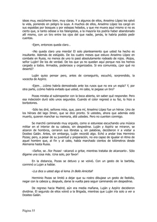ideas muy, escúcheme bien, muy claras. Y a algunos de ellos, Anselmo López les salvó
la vida, poniendo en peligro la suya. A muchos de ellos, Anselmo López los cargó en
sus espaldas por bosques y por estepas helados, y que me muera aquí mismo si no es
cierto que, si tanto odiase a los falangistas, a la mayoría los podría haber abandonado
allí mismo, con un tiro entre los ojos del que nadie, jamás, le habría podido pedir
cuentas.

       -Ejem, entonces queda claro…

        -¡No queda claro una mierda! El solo planteamiento que usted ha hecho es
insultante. Además de estúpido. De los cuatro meses que estuvo Anselmo López en
combate en Rusia, no menos de uno lo pasó absolutamente rodeado de rojos. ¡Rojos,
señor Luján! De los de verdad. De los que ya no quedan aquí porque nos los hemos
cargado a todos. Armados, poderosos y organizados. Si era comunista, ¿por qué no
desertó?

       Luján quiso pensar pero, antes de conseguirlo, escuchó, sorprendido, la
vocecita de Azpíriz.

       -Ejem… ¿cómo habría demostrado ante los rusos que no era un espía? Y, por
otra parte, ¿cómo habría evitado que usted, mi cabo, le pegase un tiro?

       Pozas miraba al subinspector con la boca abierta, sin saber qué responder. Pero
esa indecisión duró sólo unos segundos. Cuando el color regresó a su faz, lo hizo a
borbotones.

       -Sólo les diré, señores míos, que, para mí, Anselmo López fue un héroe. Uno de
los héroes del lago Ilmen, que se dice pronto. Si ustedes, ahora que además está
muerto, quieren manchar su memoria, allá ustedes. Pero no cuenten conmigo.

        Se marchó caminando muy erguido, como si estuviese escuchando una música
militar en el interior de su cabeza, sin despedirse. Luján y Azpíriz se miraron, se
alzaron de hombros, cerraron sus libretas y, sin palabras, decidieron ir a visitar a
Dositeo Galán. Antes, sin embargo, Luján recordó algo. Echó a andar tras Herminio
Pozas; pero, a pesar de su juventud y preparación, no era capaz de igualar el ritmo de
aquel hombre que, al fin y al cabo, había marchado cientos de kilómetros desde
Alemania hasta Rusia.

      -¡Señor, se…ñor Pozas! –alcanzó a gritar, mientras trataba de alcanzarlo-. Sólo
dígame una cosa más. ¡Una solo, por favor!

      En la distancia, Pozas se detuvo y se volvió. Con un gesto de la barbilla,
conminó a Lujan a hablar.

       -¿Le dice a usted algo el lema In Bello Amicitia?

       Herminio Pozas se limitó a dejar que su rostro dibujase un gesto de fastidio,
negar con la cabeza y, después, darse la vuelta para seguir caminando sin despedirse.

        De regreso hacia Madrid, aún era media mañana, Luján y Azpíriz decidieron
dividirse. El segundo de ellos volvió a la Brigada, mientras que Luján iría solo a ver a
Dositeo Galán.




Página 55
 