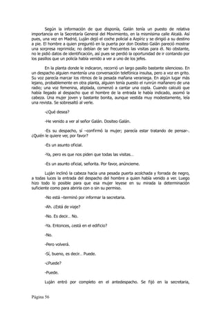 Según la información de que disponía, Galán tenía un puesto de relativa
importancia en la Secretaría General del Movimiento, en la mismísima calle Alcalá. Así
pues, una vez en Madrid, Luján dejó el coche policial a Azpíriz y se dirigió a su destino
a pie. El hombre a quien preguntó en la puerta por don Dositeo Galán pareció mostrar
una sorpresa reprimida; no debían de ser frecuentes las visitas para él. No obstante,
no le pidió datos de identificación, así pues se perdió la oportunidad de ir contando por
los pasillos que un policía había venido a ver a uno de los jefes.

        En la planta donde le indicaron, recorrió un largo pasillo bastante silencioso. En
un despacho alguien mantenía una conversación telefónica insulsa, pero a voz en grito.
Su voz parecía marcar los ritmos de la pesada mañana veraniega. En algún lugar más
lejano, probablemente en otra planta, alguien tenía puesto el runrún mañanero de una
radio; una voz femenina, atiplada, comenzó a cantar una copla. Cuando calculó que
había llegado al despacho que el hombre de la entrada le había indicado, asomó la
cabeza. Una mujer joven y bastante bonita, aunque vestida muy modestamente, leía
una revista. Se sobresaltó al verle.

       -¿Qué desea?

       -He venido a ver al señor Galán. Dositeo Galán.

       -Es su despacho, sí –confirmó la mujer; parecía estar tratando de pensar-.
¿Quién le quiere ver, por favor?

       -Es un asunto oficial.

       -Ya, pero es que nos piden que todas las visitas…

       -Es un asunto oficial, señorita. Por favor, anúncieme.

        Luján inclinó la cabeza hacia una pesada puerta acolchada y forrada de negro,
a todas luces la entrada del despacho del hombre a quien había venido a ver. Luego
hizo todo lo posible para que esa mujer leyese en su mirada la determinación
suficiente como para abrirla con o sin su permiso.

       -No está –terminó por informar la secretaria.

       -Ah. ¿Está de viaje?

       -No. Es decir… No.

       -Ya. Entonces, ¿está en el edificio?

       -No.

       -Pero volverá.

       -Sí, bueno, es decir… Puede.

       -¿Puede?

       -Puede.

       Luján entró por completo en el antedespacho. Se fijó en la secretaria,


Página 56
 