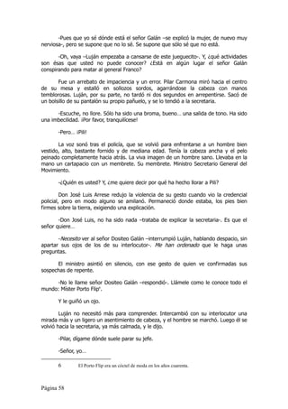 -Pues que yo sé dónde está el señor Galán –se explicó la mujer, de nuevo muy
nerviosa-, pero se supone que no lo sé. Se supone que sólo sé que no está.

       -Oh, vaya –Luján empezaba a cansarse de este jueguecito-. Y, ¿qué actividades
son ésas que usted no puede conocer? ¿Está en algún lugar el señor Galán
conspirando para matar al general Franco?

       Fue un arrebato de impaciencia y un error. Pilar Carmona miró hacia el centro
de su mesa y estalló en sollozos sordos, agarrándose la cabeza con manos
temblorosas. Luján, por su parte, no tardó ni dos segundos en arrepentirse. Sacó de
un bolsillo de su pantalón su propio pañuelo, y se lo tendió a la secretaria.

      -Escuche, no llore. Sólo ha sido una broma, bueno… una salida de tono. Ha sido
una imbecilidad. ¡Por favor, tranquilícese!

       -Pero… ¡Pili!

       La voz sonó tras el policía, que se volvió para enfrentarse a un hombre bien
vestido, alto, bastante fornido y de mediana edad. Tenía la cabeza ancha y el pelo
peinado completamente hacia atrás. La viva imagen de un hombre sano. Llevaba en la
mano un cartapacio con un membrete. Su membrete. Ministro Secretario General del
Movimiento.

       -¿Quién es usted? Y, ¿me quiere decir por qué ha hecho llorar a Pili?

         Don José Luis Arrese redujo la violencia de su gesto cuando vio la credencial
policial, pero en modo alguno se amilanó. Permaneció donde estaba, los pies bien
firmes sobre la tierra, exigiendo una explicación.

       -Don José Luis, no ha sido nada –trataba de explicar la secretaria-. Es que el
señor quiere…

       -Necesito ver al señor Dositeo Galán –interrumpió Luján, hablando despacio, sin
apartar sus ojos de los de su interlocutor-. Me han ordenado que le haga unas
preguntas.

      El ministro asintió en silencio, con ese gesto de quien ve confirmadas sus
sospechas de repente.

     -No le llame señor Dositeo Galán –respondió-. Llámele como le conoce todo el
mundo: Míster Porto Flip6.

       Y le guiñó un ojo.

        Luján no necesitó más para comprender. Intercambió con su interlocutor una
mirada más y un ligero un asentimiento de cabeza, y el hombre se marchó. Luego él se
volvió hacia la secretaria, ya más calmada, y le dijo.

       -Pilar, dígame dónde suele parar su jefe.

       -Señor, yo…

       6        El Porto Flip era un cóctel de moda en los años cuarenta.



Página 58
 