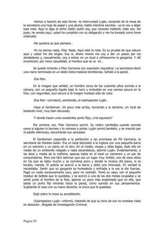 -Vamos a hacerlo de esta forma –le interrumpió Luján, tomando de la mesa de
la secretaria una hoja de papel y una pluma; habló mientras escribía-: yo le voy a dejar
esta nota. Aquí le digo al señor Galán quién soy, que necesito hablarle, todo eso. Así
pues, he venido aquí, usted ha cumplido con su obligación y me ha toreado como tiene
ordenado.

       -No quisiera yo que pensara…

       -Yo no pienso nada, Pilar. Nada. Aquí está la nota. Es su prueba de que estuve
aquí y usted me dio largas. Eso sí, ahora mismo me voy a dar un paseo por los
alrededores y, casualmente, voy a entrar en un local a refrescarme la garganta. Y allí
encontraré, por mera casualidad, al hombre que se ve en…

      Se quedó mirando a Pilar Carmona con expresión inquisitiva. La secretaria elevó
una mano terminada en un dedo índice todavía tembloroso. Señaló a la pared.

       -Esa foto.

        En la imagen que señaló, un hombre cerca de los cuarenta años sonreía a la
cámara, con un pequeño bigote bajo la nariz y embutido en una camisa oscura en la
foto; con seguridad, azul oscura si la imagen hubiese sido de color.

       -Esa foto –corroboró, asintiendo, el subinspector Luján.

       -Vaya al Gentleman. Un poco más arriba, torciendo a la derecha. Un local de
bastante nivel, muy bien decorado.

       -Y donde hacen unos excelentes porto flips, ¿me equivoco?

         Por primera vez, Pilar Carmona sonrió. Su rostro cambiaba cuando sonreía
como si alguien lo borrase y lo volviese a pintar. Luján sonrió también, y se marchó por
el pasillo silencioso, escuchando sus zancadas.

       El Gentleman respondía a la perfección a las promesas de Pili Carmona, la
secretaria de Dositeo Galán. Era un local decorado a la inglesa con una pequeña barra
en un extremo y un piano en el otro. En el medio, mesas y sillas bajas, todo ello en
medio de un ambiente relajado y nada escandaloso, adivinó Luján. Evidentemente, a
las doce y media de la mañana, apenas había en el local un camarero y un par de
consumidores. Pero era fácil adivinar que era un lugar muy british, uno de esos sitios
en los que se bebe mucho y se conversa poco y donde la música del piano, si es
tocado, manda. El policía se acercó a la barra y pidió una limonada. En verdad la
necesitaba. Sentir que su garganta se humedecía y enfriaba a la vez le dio fuerzas.
Pagó un coste excesivamente caro, pero no rechistó. Tomó su vaso, con el pequeño
residuo de bebida que le quedaba, y se acercó a una de las dos mesas ocupadas y se
sentó junto al hombre de la foto, apenas un poco más avejentado que en ella, que
bebía un porto flip mirando hacia la pared, como sumido en sus pensamientos.
Sujetando el vaso con su mano derecha; la única que le quedaba.

       Dejó sobre la mesa su acreditación.

       -Subinspector Luján –informó, tratando de que su tono de voz no revelase nada
en absoluto-. Brigada de Investigación Criminal.




Página 59
 