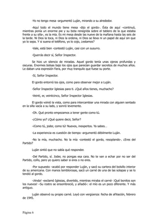 -Yo no tengo mesa -argumentó Luján, mirando a su alrededor.

        -Aquí todo el mundo tiene mesa -dijo el gordo-. Ésta de aquí –continuó,
mientras ponía un enorme pie y su bota renegrida sobre el tablero de la que estaba
frente a su silla-, es la mía. Es mi mesa desde las nueve de la mañana hasta las seis de
la tarde. Ni Dios la toca, ni Dios la ordena, ni Dios se lleva ni un papel de aquí sin que
yo lo sepa. Y si suena el teléfono, yo lo cojo, ¿estamos?

       -Vale, está bien -contestó Luján, casi con un susurro.

       -Querrás decir sí, Señor Inspector.

       Se hizo un silencio de miradas. Aquel gordo tenía unas ojeras profundas y
oscuras. Enormes bolsas bajo los ojos que parecían guardar secretos de muchos años.
Le daban una expresión fiera, por muy tranquilo que fuese su porte.

       -Sí, Señor Inspector.

       El gordo entornó los ojos, como para observar mejor a Luján.

       -Señor Inspector Iglesias para ti. ¿Qué años tienes, muchacho?

       -Veinti, er, veinticinco, Señor Inspector Iglesias.

        El gordo volvió la vista, como para intercambiar una mirada con alguien sentado
en la silla vacía a su lado, y sonrió levemente.

       -Oh. Qué pronto empezamos a tener gente como tú.

       -¿Cómo yo? ¿Qué quiere decir, Señor?

       -¡Como tú, joder, como tú! Nuevos, inexpertos. Ya sabes…

       -La experiencia es cuestión de tiempo -argumentó débilmente Luján.

       -No la mía, muchacho. No la mía -contestó el gordo, resoplando-. ¿Eres del
Partido?

       Luján sintió que no sabía qué responder.

        -Del Partido, sí. Joder, no pongas esa cara. No te van a echar por no ser del
Partido, coño, pero yo quiero saber si eres o no eres.

       -Por supuesto –acabó por responder Luján, y sacó su cartera del bolsillo interior
de su americana. Con manos temblorosas, sacó un carné de una de las solapas y se lo
tendió al gordo.

       -¡Anda! -exclamó Iglesias, divertido, mientras miraba el carné- ¡Qué bonitos son
los nuevos! –Su rostro se ensombreció, y añadió-: el mío es un poco diferente. Y más
antiguo.

      Luján observó su propio carné. Leyó con vergüenza: fecha de afiliación, febrero
de 1945.



Página 6
 
