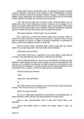 Dositeo Galán volvió su mirada hacia Luján. El subinspector escrutó sus pupilas
y calculó. Achispado, no borracho. Lento, aunque no inútil. Probablemente, en la fase
última de consumo, cuando ya han pasado la euforia y el gusto, y el bebedor se siente
pesado y, quizá, desgraciado. Ese momento en el que los motivos que nos han llevado
a beber regresan, tan fuertes, tan invencibles como al principio.

       -Hace más de cinco años que no mato a nadie –respondió Galán, con voz
pastosa pero clara. Hacía esfuerzos por parecer consciente, y lo conseguía. Por lo
demás, su respuesta estaba claramente calculada. Luján, al identificarse, había puesto
sobre la mesa una pistola. Galán, con su confesión, trataba de identificarse, demostrar
quién era. Trataba de poner encima de la mesa una pistola más grande.

       -Sólo quiero preguntar –informó Luján-. Por un camarada.

        Iba a pronunciar el nombre de Anselmo López, pero se detuvo. Galán se
revolvió en su silla, incómodo, y luego se rió como para sí. Levantó la vista y el vaso
vacío en dirección a la barra, y lo agitó. El camarero comprendió a la perfección la
señal y, medio minuto después, le servía un cóctel más.

       -Eso no es decir mucho –respondió Galán cuando, hecho todo eso, pareció
reparar en que Luján seguía allí-. Hoy en día todos somos camaradas.

       -Usted sabe a qué me refiero.

       -Pues créame usted que no –respondió, con voz ronca, Galán, y luego reprimió
un eructo-. Hay camaradas que sólo lo parecen. Cada día más, de hecho.

         Luján se sintió interesado por ese giro de la conversación. De todas las tesis
posibles o medio posibles en aquel crimen, aquélla en la que él personalmente más
creía era en la vinculación del asesinato de Anselmo López con su condición de rojo
infiltrado entre los falangistas. Y la queja de Galán, entre las brumas del alcohol, le iba
a esa teoría como un guante. Al menos en teoría. Así pues, le dejó hablar.

       -¿Cómo has dicho que te llamas?

       -Luján.

       -Luján, bien. ¿Eres del Partido?

       -Sí.

       -Ajá –Galán asentía como el profesor en el examen oral que recibe la respuesta
correcta-. Pero no hace mucho, si no me equivoco.

       -Señor, en la guerra yo tenía…

       -Ah, no, no –Galán agitó suavemente su mano derecha, como pidiendo paz-, no
quería ofenderte, chaval. Además, ¿qué sería del Partido sin sangre nueva?

       Apuró el vaso, repentinamente, como si nada más hacerlo fuese a ser
ejecutado.

       -Porque este Partido escribe su historia con sangre. Nueva y vieja. ¿Lo
entiendes?


Página 60
 