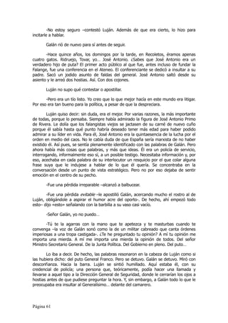 -No estoy seguro –contestó Luján. Además de que era cierto, lo hizo para
incitarle a hablar.

       Galán rió de nuevo para sí antes de seguir.

       -Hace quince años, los domingos por la tarde, en Recoletos, éramos apenas
cuatro gatos. Ridruejo, Tovar, yo… José Antonio. ¿Sabes que José Antonio era un
verdadero hijo de puta? El primer acto público al que fue, antes incluso de fundar la
Falange, fue una conferencia en el Ateneo. El conferenciante se dedicó a insultar a su
padre. Sacó un jodido asunto de faldas del general. José Antonio saltó desde su
asiento y le arreó dos hostias. Así. Con dos cojones.

       Luján no supo qué contestar o apostillar.

       -Pero era un tío listo. Yo creo que lo que mejor hacía en este mundo era litigar.
Por eso era tan bueno para la política, a pesar de que la despreciara.

        Luján quiso decir: sin duda, era el mejor. Por varias razones, la más importante
de todas, porque lo pensaba. Siempre había admirado la figura de José Antonio Primo
de Rivera. Le dolía que los falangistas viejos se jactasen de su carné de nuevo cuño
porque él sabía hasta qué punto habría deseado tener más edad para haber podido
admirar a su líder en vida. Para él, José Antonio era la quintaesencia de la lucha por el
orden en medio del caos. No le cabía duda de que España sería marxista de no haber
existido él. Así pues, se sentía plenamente identificado con las palabras de Galán. Pero
ahora había más cosas que palabras, y más que ideas. Él era un policía de servicio,
interrogando, informalmente eso sí, a un posible testigo. Necesitaba información y, por
eso, acechaba en cada palabra de su interlocutor un resquicio por el que colar alguna
frase suya que le indujese a hablar de lo que él quería. Se concentraba en la
conversación desde un punto de vista estratégico. Pero no por eso dejaba de sentir
emoción en el centro de su pecho.

       -Fue una pérdida irreparable –alcanzó a balbucear.

       -Fue una pérdida evitable –le apostilló Galán, acercando mucho el rostro al de
Luján, obligándole a aspirar el humor acre del oporto-. De hecho, ahí empezó todo
esto– dijo «esto» señalando con la barbilla a su vaso casi vacío.

       -Señor Galán, yo no puedo…

        -Tú te la agarras con la mano que te apetezca y te masturbas cuando te
convenga –la voz de Galán sonó como la de un militar cabreado que canta órdenes
imperiosas a una tropa castigada-. ¿Te he preguntado tu opinión? A mí tu opinión me
importa una mierda. A mí me importa una mierda la opinión de todos. Del señor
Ministro Secretario General. De la Junta Política. Del Gobierno en pleno. Del puto…

        Lo iba a decir. De hecho, las palabras resonaron en la cabeza de Luján como si
las hubiera dicho: del puto General Franco. Pero se detuvo. Galán se detuvo. Miró con
desconfianza. Hacia la barra. Luján se sintió humillado. Aquí estaba él, con su
credencial de policía; una persona que, teóricamente, podía hacer una llamada y
llevarse a aquel tipo a la Dirección General de Seguridad, donde le cerrarían los ojos a
hostias antes de que pudiese preguntar la hora. Y, sin embargo, a Galán todo lo que le
preocupaba era insultar al Generalísimo… delante del camarero.




Página 61
 