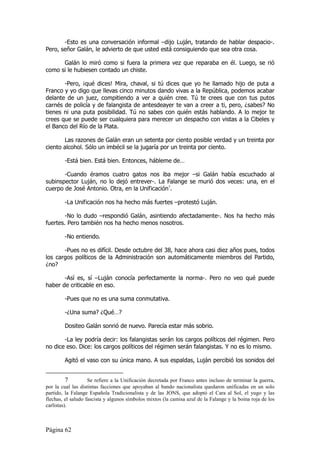 -Esto es una conversación informal –dijo Luján, tratando de hablar despacio-.
Pero, señor Galán, le advierto de que usted está consiguiendo que sea otra cosa.

      Galán lo miró como si fuera la primera vez que reparaba en él. Luego, se rió
como si le hubiesen contado un chiste.

       -Pero, ¡qué dices! Mira, chaval, si tú dices que yo he llamado hijo de puta a
Franco y yo digo que llevas cinco minutos dando vivas a la República, podemos acabar
delante de un juez, compitiendo a ver a quién cree. Tú te crees que con tus putos
carnés de policía y de falangista de antesdeayer te van a creer a ti, pero, ¿sabes? No
tienes ni una puta posibilidad. Tú no sabes con quién estás hablando. A lo mejor te
crees que se puede ser cualquiera para merecer un despacho con vistas a la Cibeles y
el Banco del Río de la Plata.

       Las razones de Galán eran un setenta por ciento posible verdad y un treinta por
ciento alcohol. Sólo un imbécil se la jugaría por un treinta por ciento.

        -Está bien. Está bien. Entonces, hábleme de…

       -Cuando éramos cuatro gatos nos iba mejor –si Galán había escuchado al
subinspector Luján, no lo dejó entrever-. La Falange se murió dos veces: una, en el
cuerpo de José Antonio. Otra, en la Unificación7.

        -La Unificación nos ha hecho más fuertes –protestó Luján.

        -No lo dudo –respondió Galán, asintiendo afectadamente-. Nos ha hecho más
fuertes. Pero también nos ha hecho menos nosotros.

        -No entiendo.

       -Pues no es difícil. Desde octubre del 38, hace ahora casi diez años pues, todos
los cargos políticos de la Administración son automáticamente miembros del Partido,
¿no?

       -Así es, sí –Luján conocía perfectamente la norma-. Pero no veo qué puede
haber de criticable en eso.

        -Pues que no es una suma conmutativa.

        -¿Una suma? ¿Qué…?

        Dositeo Galán sonrió de nuevo. Parecía estar más sobrio.

       -La ley podría decir: los falangistas serán los cargos políticos del régimen. Pero
no dice eso. Dice: los cargos políticos del régimen serán falangistas. Y no es lo mismo.

        Agitó el vaso con su única mano. A sus espaldas, Luján percibió los sonidos del


          7         Se refiere a la Unificación decretada por Franco antes incluso de terminar la guerra,
por la cual las distintas facciones que apoyaban al bando nacionalista quedaron unificadas en un solo
partido, la Falange Española Tradicionalista y de las JONS, que adoptó el Cara al Sol, el yugo y las
flechas, el saludo fascista y algunos símbolos mixtos (la camisa azul de la Falange y la boina roja de los
carlistas).



Página 62
 