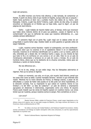 trajín del camarero.

        -Es difícil inventar una forma más efectiva, y más taimada, de contaminar un
Partido. A partir de ahora, todo el que mande en España, aunque sólo sea un poquito –
Galán hacía pucheros al decir eso y juntaba mucho dos dedos de su mano-, será
falangista. Créeme, ¿Luján has dicho? Créeme, Luján: dentro de diez años, te costará
encontrar un falangista en el Partido que se haya leído, ¿qué te digo?, un par de
páginas de José Antonio.

       -Señor… -Luján trataba de hacerlo hablar pero, al tiempo, tenía que reconocer
que había otros motores dentro de él para sus palabras-, ¿acaso el régimen se ha
contaminado? ¿Es que no defiende las cosas que nosotros defendemos, er…, que
ustedes siempre defendieron?

       El camarero llegó con el porto flip. Luján negó con la cabeza antes de ser
preguntado si quería tomar algo. Dositeo Galán se echó gasolina al gaznate antes de
seguir hablando.

        -Luján, nosotros somos fascistas –replicó al subinspector, con tono profesoral-.
Eso quiere decir que no creemos ni en el capitalismo liberal ni en el materialismo
marxista. Creemos en el individuo identificado con su patria y con su nación, parte de
ella, entendido por y desde ella. Un individuo fuerte y capaz, no una mierda de tipo
que todo lo fía a la confianza en una corona o en un cáliz. Éste no es un país de
monárquicos adocenados y tampoco es un país de curas y monjas. Es un país de
hombres libres, ahora que se ha deshecho de la chusma comunista. Libres para ser
individuos y nación al mismo tiempo.

        -No veo diferencia con…

      -Si no la ves, amigo, es que estás ciego. Hoy los falangistas adornamos el
régimen. Pero ya no somos el régimen.

        »Hubo un momento, uno solo, en el que, aún muerto José Antonio, pensé que
las cosas irían como se debe. Cuando mandaba Serrano8. Serrano sí que entendía esta
misión. Mientras fue la mano derecha de Franco, la Falange avanzó, a pesar de las
dificultades y a pesar de haber sido puesta en la olla junto con otros ingredientes, en
la dirección correcta. Fue su inspiración la que colocó en nuestras manos la Ley
Sindical y la del SEU9. La idea de Ledesma10: un país de obreros y empresarios
agrupados sin distancias ni distinciones, organizados como una milicia. Ni siquiera
Franco pudo impedir que las venas de España cayesen en nuestras manos. Las venas
tenían que ser nuestras, porque nosotros somos la sangre. Pero cometimos un error.»

        -¿Un error?

         8          Ramón Serrano Súñer, cuñado de Francisco Franco, ocupó cargos importantes en los
últimos meses de la guerra, una vez que pudo escapar de Madrid, y fue luego ministro del Interior y de
Exteriores, hasta su defenestración en 1942.

        9          Se refiere a las leyes de Unidad Sindical y del Sindicato Español Universitario. Ambas
normas concedieron a la Falange un amplio monopolio sobre estas estructuras, lo cual fue especialmente
importante en el primer caso.

        10        Ramiro Ledesma Ramos, importante dirigente de Falange.



Página 63
 