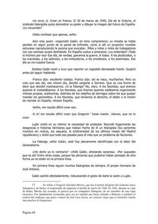 -Un error, sí. Creer en Franco. El 30 de marzo de 1940, Día de la Victoria, el
sindicato falangista quiso demostrar su poder y dibujar la imagen del futuro de España.
¿Lo recuerdas?

        -Debo confesar que apenas, señor.

        -Aún eras joven –respondió Galán, en tono comprensivo; su mirada se había
perdido en algún punto de la pared de enfrente, como si allí un proyector invisible
estuviese reproduciendo la escena que evocaba-. Miles y miles y miles de trabajadores
con sus camisas azules desfilando. En España vuelve a amanecer. ¿Lo entiendes? ¡Todo
lo hicimos por eso! Ese día, de verdad, ganamos la guerra. A todos. A los plutócratas, a
los marxistas, a los ladrones, a los embusteros, a los envidiosos, a los pesimistas. Ese
día se vio nuestra fuerza.

       Dositeo Galán tosió y tuvo que reprimir un regüeldo demasiado fuerte. Suspiró
antes de seguir hablando.

        -Franco dijo: excelente trabajo. Franco dijo: así se hace, muchachos. Pero yo
creo que ese día, ese mismo día, decidió cargarse a Serrano. Que es una forma de
decir que decidió machacarnos. ¿A la Falange? No, claro. A los fascistas, que éramos
quienes le molestábamos. A los fascistas, que éramos quienes estábamos organizando
milicias propias, autónomas, distintas de los rebaños de borregos sobre los que gustan
mandar los generalitos. A los fascistas, que teníamos el derecho, el deber y la misión
de mandar en España, rehacer España.

        -Señor, me resulta difícil creer eso.

        -A mí me resulta difícil creer que Gregorio11 fuese masón. ¡Vamos, que no lo
creo!

       Luján sintió en su interior la necesidad de protestar. Recordó fugazmente las
desgracias e historias familiares que habían hecho de él un falangista (los parientes
muertos sin noticia, los saqueos, la arbitrariedad de los últimos meses del Madrid
republicano) y sintió que todo eso pesaba para él más que un problema de facciones.

      -La Falange, señor Galán, está hoy plenamente identificada con la labor del
Generalísimo.

       -¿He dicho yo lo contrario? –chilló Galán, afectando sorpresa-. ¡Por supuesto
que es así! Entre otras cosas, porque las personas que pudieron haber pensado de otra
forma ya no están en la primera línea.

       -En primera línea siguen muchos falangistas de siempre. El propio hermano de
José Antonio.

        Galán asintió afectadamente, ridiculizando el gesto de darle la razón a Luján.


         11         Se refiere a Gregorio Salvador Merino, que fue el primer dirigente del sindicato único
falangista y, de hecho, el responsable de organizar el desfile de marzo de 1940. En 1941, durante su viaje
de bodas, Merino fue acusado, al parecer por un compañero falangista, de ser miembro de una logia
masónica. Fue rápidamente exonerado, pero eso no impidió que fuese exiliado a Baleares y perdiese el
control del sindicato, que pasó a manos de José Luis Arrese, un «camisa vieja» que se demostró mucho
más proclive al franquismo.



Página 64
 