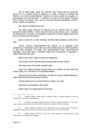 -Oh, sí. Desde luego. Todos muy valientes. Mira, Franco dejó las cosas bien
claras en el 41, cuando cambió el gobierno y le quitó a Serrano el ministerio del
Interior y se lo dio al amigo Galarza12. Nosotros nos dimos cuenta de la jugada y la
denunciamos con lo del currinche13. Y entonces nos cayó la de San Quintín. Ridruejo,
Tovar y Ercilla, a la mierda14. Pero, eso sí, la recua de valientes apoyándolos. Primito y
Arrese15 dejaron sus poltronas.

        -No merecen su desprecio por eso.

       -No, desde luego. Merecen mi desprecio por ser ministros casi un minuto
después de haber dimitido. Y mirar hacia otro lado cuando Serrano cayó. Y olvidarse
tan fácilmente de cincuenta mil falangistas caminando al Escorial desde Madrid para
honrar la memoria de José Antonio.

        Luján se movió en su silla, incómodo, mientras Galán apuraba un sorbo de su
vaso.

       -Franco -continuó, aparentemente más calmado- es un estratega. Sabe
manejarnos. A los fascistas, quiero decir. Con eso le basta porque al pueblo español no
le hace falta manejarlo. El pueblo está suficientemente harto, suficientemente
acojonado, como para seguir a cualquier imbécil que les garantice la seguridad. Y
luego Franco tiene otra cosa.

        Galán eructó. Miró a Luján con gesto de inteligencia.

        -Tiene suerte. Tiene la suerte del que siempre está ahí para recibirla.

        -Me cuesta creer en la suerte -protestó Luján.

      -Pues no te hagas franquista, porque Franco es el cabrón con más suerte del
mundo. Fíjate, sin ir más lejos, en lo del general Balmes.

       Luján se alzó de hombros. Realmente, no sabía de lo que le estaba hablando. A
Galán aquel desconocimiento pareció divertirle.

        -¿Dónde está Franco en julio del 36? Eso lo sabes, ¿no, niño?

        Domando su incomodidad, Luján asintió.

        -Desde luego. Era capital general de Canarias.



        12       Valentín Galarza. Galán utiliza la palabra amigo en sentido despectivo, pues era
sobradamente conocido su antifalangismo.

         13        Se refiere a un artículo aparecido en el Arriba que se titulaba El hombre y el currinche,
y que era una cerrada defensa de Serrano Súñer. Su autoría se atribuyó a Dionisio Ridruejo.

        14       Dionisio Ridruejo, Antonio Tovar y Jesús Ercilla. Eran, respectivamente, Director de
Propaganda, Subsecretario de Prensa y Director General de Prensa. Los tres fueron cesados.

        15         Miguel Primo de Rivera y José Luis Arrese dimitieron, respectivamente, como
gobernadores civiles de Madrid y Málaga.



Página 65
 