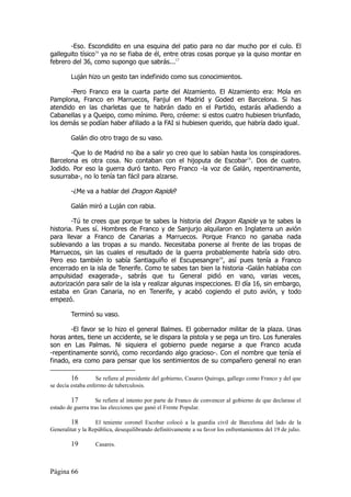 -Eso. Escondidito en una esquina del patio para no dar mucho por el culo. El
galleguito tísico16 ya no se fiaba de él, entre otras cosas porque ya la quiso montar en
febrero del 36, como supongo que sabrás...17

        Luján hizo un gesto tan indefinido como sus conocimientos.

       -Pero Franco era la cuarta parte del Alzamiento. El Alzamiento era: Mola en
Pamplona, Franco en Marruecos, Fanjul en Madrid y Goded en Barcelona. Si has
atendido en las charletas que te habrán dado en el Partido, estarás añadiendo a
Cabanellas y a Queipo, como mínimo. Pero, créeme: si estos cuatro hubiesen triunfado,
los demás se podían haber afiliado a la FAI si hubiesen querido, que habría dado igual.

        Galán dio otro trago de su vaso.

       -Que lo de Madrid no iba a salir yo creo que lo sabían hasta los conspiradores.
Barcelona es otra cosa. No contaban con el hijoputa de Escobar18. Dos de cuatro.
Jodido. Por eso la guerra duró tanto. Pero Franco -la voz de Galán, repentinamente,
susurraba-, no lo tenía tan fácil para alzarse.

        -¿Me va a hablar del Dragon Rapide?

        Galán miró a Luján con rabia.

        -Tú te crees que porque te sabes la historia del Dragon Rapide ya te sabes la
historia. Pues sí. Hombres de Franco y de Sanjurjo alquilaron en Inglaterra un avión
para llevar a Franco de Canarias a Marruecos. Porque Franco no ganaba nada
sublevando a las tropas a su mando. Necesitaba ponerse al frente de las tropas de
Marruecos, sin las cuales el resultado de la guerra probablemente habría sido otro.
Pero eso también lo sabía Santiaguiño el Escupesangre19, así pues tenía a Franco
encerrado en la isla de Tenerife. Como te sabes tan bien la historia -Galán hablaba con
ampulsidad exagerada-, sabrás que tu General pidió en vano, varias veces,
autorización para salir de la isla y realizar algunas inspecciones. El día 16, sin embargo,
estaba en Gran Canaria, no en Tenerife, y acabó cogiendo el puto avión, y todo
empezó.

        Terminó su vaso.

       -El favor se lo hizo el general Balmes. El gobernador militar de la plaza. Unas
horas antes, tiene un accidente, se le dispara la pistola y se pega un tiro. Los funerales
son en Las Palmas. Ni siquiera el gobierno puede negarse a que Franco acuda
-repentinamente sonrió, como recordando algo gracioso-. Con el nombre que tenía el
finado, era como para pensar que los sentimientos de su compañero general no eran

         16         Se refiere al presidente del gobierno, Casares Quiroga, gallego como Franco y del que
se decía estaba enfermo de tuberculosis.

         17        Se refiere al intento por parte de Franco de convencer al gobierno de que declarase el
estado de guerra tras las elecciones que ganó el Frente Popular.

        18         El teniente coronel Escobar colocó a la guardia civil de Barcelona del lado de la
Generalitat y la República, desequilibrando definitivamente a su favor los enfrentamientos del 19 de julio.

        19         Casares.



Página 66
 