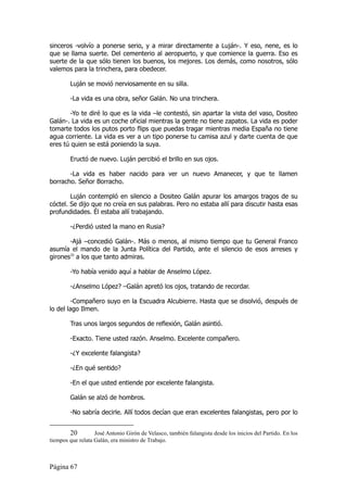 sinceros -volvío a ponerse serio, y a mirar directamente a Luján-. Y eso, nene, es lo
que se llama suerte. Del cementerio al aeropuerto, y que comience la guerra. Eso es
suerte de la que sólo tienen los buenos, los mejores. Los demás, como nosotros, sólo
valemos para la trinchera, para obedecer.

        Luján se movió nerviosamente en su silla.

        -La vida es una obra, señor Galán. No una trinchera.

       -Yo te diré lo que es la vida –le contestó, sin apartar la vista del vaso, Dositeo
Galán-. La vida es un coche oficial mientras la gente no tiene zapatos. La vida es poder
tomarte todos los putos porto flips que puedas tragar mientras media España no tiene
agua corriente. La vida es ver a un tipo ponerse tu camisa azul y darte cuenta de que
eres tú quien se está poniendo la suya.

        Eructó de nuevo. Luján percibió el brillo en sus ojos.

       -La vida es haber nacido para ver un nuevo Amanecer, y que te llamen
borracho. Señor Borracho.

        Luján contempló en silencio a Dositeo Galán apurar los amargos tragos de su
cóctel. Se dijo que no creía en sus palabras. Pero no estaba allí para discutir hasta esas
profundidades. Él estaba allí trabajando.

        -¿Perdió usted la mano en Rusia?

       -Ajá –concedió Galán-. Más o menos, al mismo tiempo que tu General Franco
asumía el mando de la Junta Política del Partido, ante el silencio de esos arreses y
girones20 a los que tanto admiras.

        -Yo había venido aquí a hablar de Anselmo López.

        -¿Anselmo López? –Galán apretó los ojos, tratando de recordar.

         -Compañero suyo en la Escuadra Alcubierre. Hasta que se disolvió, después de
lo del lago Ilmen.

        Tras unos largos segundos de reflexión, Galán asintió.

        -Exacto. Tiene usted razón. Anselmo. Excelente compañero.

        -¿Y excelente falangista?

        -¿En qué sentido?

        -En el que usted entiende por excelente falangista.

        Galán se alzó de hombros.

        -No sabría decirle. Allí todos decían que eran excelentes falangistas, pero por lo


        20         José Antonio Girón de Velasco, también falangista desde los inicios del Partido. En los
tiempos que relata Galán, era ministro de Trabajo.



Página 67
 