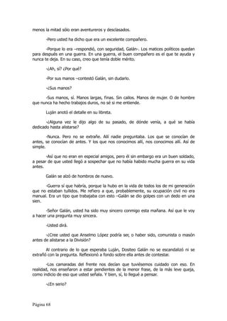 menos la mitad sólo eran aventureros y desclasados.

       -Pero usted ha dicho que era un excelente compañero.

       -Porque lo era –respondió, con seguridad, Galán-. Los matices políticos quedan
para después en una guerra. En una guerra, el buen compañero es el que te ayuda y
nunca te deja. En su caso, creo que tenía doble mérito.

       -¿Ah, sí? ¿Por qué?

       -Por sus manos –contestó Galán, sin dudarlo.

       -¿Sus manos?

      -Sus manos, sí. Manos largas, finas. Sin callos. Manos de mujer. O de hombre
que nunca ha hecho trabajos duros, no sé si me entiende.

       Luján anotó el detalle en su libreta.

       -¿Alguna vez le dijo algo de su pasado, de dónde venía, a qué se había
dedicado hasta alistarse?

        -Nunca. Pero no se extrañe. Allí nadie preguntaba. Los que se conocían de
antes, se conocían de antes. Y los que nos conocimos allí, nos conocimos allí. Así de
simple.

       -Así que no eran en especial amigos, pero él sin embargo era un buen soldado,
a pesar de que usted llegó a sospechar que no había habido mucha guerra en su vida
antes.

       Galán se alzó de hombros de nuevo.

      -Guerra sí que habría, porque la hubo en la vida de todos los de mi generación
que no estaban tullidos. Me refiero a que, probablemente, su ocupación civil no era
manual. Era un tipo que trabajaba con esto –Galán se dio golpes con un dedo en una
sien.

       -Señor Galán, usted ha sido muy sincero conmigo esta mañana. Así que le voy
a hacer una pregunta muy sincera.

       -Usted dirá.

       -¿Cree usted que Anselmo López podría ser, o haber sido, comunista o masón
antes de alistarse a la División?

       Al contrario de lo que esperaba Luján, Dositeo Galán no se escandalizó ni se
extrañó con la pregunta. Reflexionó a fondo sobre ella antes de contestar.

       -Los camaradas del frente nos decían que tuviésemos cuidado con eso. En
realidad, nos enseñaron a estar pendientes de la menor frase, de la más leve queja,
como indicio de eso que usted señala. Y bien, sí, lo llegué a pensar.

       -¿En serio?



Página 68
 