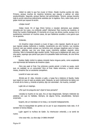 -Usted no sabe lo que fue cruzar el Ilmen. Desde muchos puntos de vista.
Primero, porque muchos de nosotros teníamos que esquiar o patinar sin estar
acostumbrados. Segundo, porque íbamos mal pertrechados. Tercero, porque durante
toda la acción estuvimos pobremente asistidos por la logística. Pero, sobre todo, por el
golpe moral que supuso la acción.

         -¿Golpe moral?

        -Golpe moral. En el lago Ilmen fuimos a rescatar alemanes que estaban
cercados por los rusos. ¿Lo entiende usted? ¡Alemanes! Para muchos de nosotros, el
Ilmen fue nuestro Estalingrado. El momento en el que nos dimos cuenta, aunque no lo
quisiéramos reconocer en muchos casos, de que habíamos acudido a una guerra que
no se ganaría.

         -Entiendo.

       -Un Anselmo López empezó a cruzar el lago y otro regresó. Aparte de que el
que regresó estaba malherido e inválido, moralmente era otro hombre. Los mandos
tuvieron casi que aislarlo porque sus lamentos eran arengas negativas para la tropa.
Recuerde, además, que era una tropa cuyos miembros estaban cayendo como
chinches. Sólo lo tranquilizó algo resultar herido. Temía que lo dejásemos allí, pero, por
otra parte, supongo que pensó que para él la pesadilla había terminado, de una forma
o de otra.

       Dositeo Galán inclinó la cabeza mirando hacia ninguna parte, como aceptando
una reprimenda del fantasma de Anselmo López.

      -Pero eso pasó al final. Fue entonces cuando pensé: si tanto se queja, ¿será
que, en realidad, es un comunista? Pero al final. Hasta entonces, y fueron varios
meses, Anselmo fue un excelente compañero.

         Levantó el vaso casi vacío.

       -Brindo por él –dijo, mirando a Luján, y luego fue a beberse el líquido, hasta
que reparó en que el vaso ya estaba vacío. Después, se secó inútilmente los labios con
el envés de la mano y, mirando al policía, dijo con serenidad-. Ha muerto, ¿verdad?

         Luján dio un respingo.

         -¿Por qué me pregunta eso? ¿Qué le hace pensarlo?

       -Llevaba la muerte en los ojos. Era un tipo desgraciado. Siempre midiendo las
palabras con que te hablaba. Siempre, de alguna forma, estudiándote. Siempre
acojonado.

         Suspiró, dio un manotazo en la mesa, y se levantó trabajosamente.

      -Para la tranquilidad de gentes así es por lo que empezamos todo esto. A él
también le hemos fallado.

         Luján agarró la muñeca de Galán. Su interlocutor entendió, y se sentó de
nuevo.

         -Una cosa más. ¿Le dice algo In Bello Amicitia?


Página 69
 