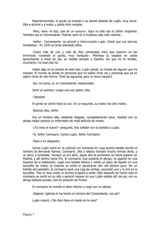 Repentinamente, el gordo se levantó y se plantó delante de Luján, muy cerca.
Olía a alcohol y a sudor, y podía oírle resoplar.

      -Mira, nene -le dijo, casi en un susurro-. Aquí no sólo soy tu Señor Inspector.
También soy tu Comandante. Podrías serlo tú si hubieras sido más valiente…

      -Señor… Comandante -se atrevió a interrumpirle Luján. Sintió que sus piernas
temblaban-. En 1939 yo tenía diecisiete años.

        -Como más de uno y más de diez camaradas míos que cayeron en las
trincheras -contestó el gordo, muy tranquilo-. Mientras tú estabas en casita
aprendiendo a mear de pie, yo estaba salvado a España. Así que no te olvides,
muchacho. Co-man-dan-te.

      Había algo en la mirada de este tipo. Luján pensó: la mirada de alguien que ha
matado. El mundo se divide en personas que no saben mirar así y personas que ya no
saben mirar de otra forma. Trató de aguantar, pero su boca claudicó.

       -Ssi, mi coma, er, mi Comandante -tartamudeó.

       Sonó un portazo. Luego una voz grave, rota.

       -¡Iglesias!

       El gordo se volvió hacia la voz. En un segundo, su rostro fue otro rostro.

       -Buenos días, señor.

       Era un hombre alto, bastante delgado, completamente calvo. Vestido con su
abrigo negro parecía un enterrador de mala película de miedo.

       -¿Tú eres el nuevo? –preguntó, tras señalar con la barbilla a Luján.

       -Sí, Señor Comisario. Carlos Luján, Señor Comisario.

       -Pasa a mi despacho.

         Carlos Luján entró en el cubículo sin ventanas en cuya puerta estaba escrito el
nombre de Bernardo Ramos, Comisario. Olía a tabaco fumado mucho tiempo atrás, y
un poco a humedad. Aunque ya era abril, aquel año la primavera se hacía esperar en
Madrid, y allí dentro hacía frío. El comisario, tras quitarse el abrigo, se agachó en una
esquina de la habitación, cogió una botella blanca y vertió un poco de líquido en una
escudilla de metal; al instante se sintió el penetrante olor del alcohol puro. De un
bolsillo del pantalón, el comisario sacó una caja de cerillas, encendió una y la tiró en la
escudilla. Tras un leve ruido, el alcohol empezó a arder. Sólo después de hecho esto el
comisario se sentó en su silla y pareció reparar en que Luján estaba allí, de pie, con su
abrigo todavía puesto, casi en posición de firmes.

       El comisario se mordió el labio inferior y negó con la cabeza.

       -Dígame: Iglesias le ha hecho el número del Comandante, ¿es así?

       Luján inspiró. ¿Tal claro llevo el miedo en la cara?



Página 7
 