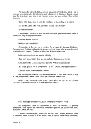 -Por supuesto –contestó Galán, como si estuviese refiriendo algo obvio-. Era el
lema de unos camaradas de Salamanca que estaban en la Escuadra. Cuatro o cinco
tíos. Se inventaron ese lema y se hicieron, creo… sí, unos anillos. Unos anillos
enormes.

       -Como éste –Luján sacó el anillo del bolsillo de su chaqueta y se lo mostró.

       -¡Sí, exacto! Como éste. Pero, ¿cómo ha llegado a sus manos?

       -¿Tanto le extraña?

       -Desde luego. Todos los dueños de estos anillos se quedaron muertos sobre la
nieve rusa. Ninguno regresó del Ilmen.

       -¿Recuerda algún nombre?

       Galán pensó con dificultad.

       -El cabecilla, sí. Pero no era el nombre. Era el mote. Lo llamaban El Choto…
Cabreras, creo. O Calleja. O Castilla. De verdad, no lo sé –iba a callarse, cuando recibió
una inspiración-: espere… Cendoya, sí, Cendoya. Se llamaba Cendoya.

       Luján trató de esbozar una sonrisa relajada.

       -Está bien, señor Galán. Creo que eso es todo. Gracias por su tiempo.

       Galán se levantó. Le tendió su mano derecha. Ambos las estrecharon.

       -Y a usted, gracias por su comprensión –le dijo-. ¿Habrá funeral por Anselmo?

       -Lo dudo. Nadie ha reclamado su cuerpo.

       -Me las arreglaré para que los boletines del Partido lo citen –dijo Galán-. Al fin y
al cabo, tengo mucho poder. Tanto, tanto, que no sé qué hacer con él.

       Luján lo vio marcharse calle abajo, bamboleándose bajo un sol tórrido,
dispuesto a pasarse el resto de su vida bebiéndose su destino.




       Nada más llegar a la comisaría, Luján telefoneó al mesón de Pozas.

       -Su compañero Galán ha reconocido el anillo –le informó-. Al parecer,
pertenecía a una especie de hermandad comandada por uno de los soldados de su
escuadra. Castilla, o Calleja.

       -Cendoya –informó Pozas, al otro lado del hilo-. Julio Cendoya, El Choto. Ahora
lo recuerdo. Había olvidado lo de los anillos. Pero es verdad. Eran varios camaradas,


Página 70
 