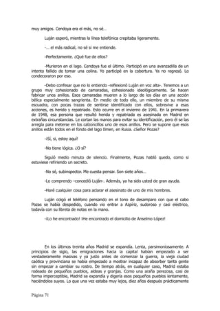 muy amigos. Cendoya era el más, no sé…

       Luján esperó, mientras la línea telefónica crepitaba ligeramente.

       -… el más radical, no sé si me entiende.

       -Perfectamente. ¿Qué fue de ellos?

       -Murieron en el lago. Cendoya fue el último. Participó en una avanzadilla de un
intento fallido de tomar una colina. Yo participé en la cobertura. Ya no regresó. Lo
condecoraron por eso.

        -Debo confesar que no lo entiendo -reflexionó Luján en voz alta-. Tenemos a un
grupo muy cohesionado de camaradas, cohesionado ideológicamente. Se hacen
fabricar unos anillos. Esos camaradas mueren a lo largo de los días en una acción
bélica especialmente sangrienta. En medio de todo ello, un miembro de su misma
escuadra, con pocas trazas de sentirse identificado con ellos, sobrevive a esas
acciones, es herido y repatriado. Esto ocurre en el invierno de 1941. En la primavera
de 1948, esa persona que resultó herida y repatriada es asesinada en Madrid en
extrañas circunstancias. Le cortan las manos para evitar su identificación, pero él se las
arregla para meterse en los calzoncillos uno de esos anillos. Pero se supone que esos
anillos están todos en el fondo del lago Ilmen, en Rusia. ¿Señor Pozas?

       -¡Sí, si, estoy aquí!

       -No tiene lógica. ¿O sí?

       Siguió medio minuto de silencio. Finalmente, Pozas habló quedo, como si
estuviese refiriendo un secreto.

       -No sé, subinspector. Me cuesta pensar. Son siete años…

       -Lo comprendo –concedió Luján-. Además, ya ha sido usted de gran ayuda.

       -Haré cualquier cosa para aclarar el asesinato de uno de mis hombres.

       Luján colgó el teléfono pensando en el tono de desamparo con que el cabo
Pozas se había despedido, cuando vio entrar a Azpíriz, sudoroso y casi eléctrico,
todavía con su libreta de notas en la mano.

       -¡Lo he encontrado! ¡He encontrado el domicilio de Anselmo López!




        En los últimos treinta años Madrid se expandía. Lenta, parsimoniosamente. A
principios de siglo, las emigraciones hacia la capital habían empezado a ser
verdaderamente masivas y ya justo antes de comenzar la guerra, la vieja ciudad
caótica y provinciana se había empezado a mostrar incapaz de absorber tanta gente
sin empezar a cambiar su rostro. De tiempo atrás, en cualquier caso, Madrid estaba
rodeado de pequeños pueblos, aldeas y granjas. Como una araña perezosa, casi de
forma imperceptible, Madrid se expandía y digería esos pequeños pueblos lentamente,
haciéndolos suyos. Lo que una vez estaba muy lejos, diez años después prácticamente


Página 71
 