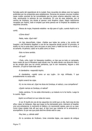 formaba parte del espectáculo de la ciudad. Esos recuerdos de aldeas eran los lugares
preferidos por los emigrantes para establecerse. Personas de escasos recursos invadían
casas rurales carentes de las comodidades que los pisos urbanos adquirían cada vez
más, acentuando la pobreza de sus moradores. En una de esas pedanías, por el
camino de Vicálvaro, era donde al parecer vivía Anselmo López. Según testimonios
recogidos por Azpíriz, todo el empleo que tenía parecía ser la limpieza de establos en
vaquerías cercanas.

         -Manos de mujer, limpiando establos –se dijo para sí Luján, cuando Azpíriz se lo
contó.

         -¿Cómo dices?

         -Nada, nada. ¿Qué más?

       -Un tipo desconfiado, López. ¿Sabías que todas las cartas y los envíos del
hospital y del Ministerio llegaban a una de las vaquerías donde servía? Al principio, el
dueño no me lo quiso decir, pero me puse un poco serio y hablé de tirar de la manta, y
se achantó. Al parecer, López se lo pidió como un favor.

         -Esto no tiene sentido.

         -¿El qué?

        -¡Todo, coño, todo! Un falangista modélico, un tipo que es todo un camarada,
tiene miedo de que el Ministerio sepa dónde viva. Se alista dando una dirección falsa y
se las arregla para que los envíos sanitarios, que le son necesarios, lleguen a otra
dirección. ¿A qué te huele todo esto?

         -A clandestino –respondió Azpíriz.

       -A clandestino –repitió como un eco Luján-. Un rojo infiltrado. Y que
probablemente no actúa sólo.

         Azpíriz enarcó las cejas.

         -Sí, no me mires así. ¿Qué me dices de Cendoya, el radical, y sus compañeros?

         -¿Quién narices es Cendoya, el radical?

       -Joder, perdona. Tú me estás informando y yo todavía no lo he hecho. Luego te
lo cuento. Sigue.

         Azpíriz se enfrascó en sus notas de nuevo.

       -A ver. El dueño de una de las vaquerías me contó que un día, hará cosa de dos
años, López se indispuso. Algo que luego no fue demasiado serio. Llamaron al hospital,
vino una ambulancia, lo reconoció el médico y le recomendó reposo, pero en su casa.
Como López estaba más allí que aquí, el tipo tuvo que meterse en la ambulancia y
acompañarle. Es por eso que pudo decirme dónde está la casa.

         -Muy bien, y, ¿dónde está?

         -En la carretera de Vicálvaro. Unas viviendas bajas, una especie de antigua


Página 72
 