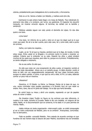 colonia, probablemente para trabajadores de la construcción, o ferroviarios.

       -Esto es un lío. Vamos a hablar con Rebollo, y mañana será otro día.

        Caminaron la sala entera hasta llegar a la mesa de Rebollo. Tras indicárselo él,
acercaron dos sillas y le contaron, por turno, sus gestiones. El inspector les escuchó
tranquilo, sin mostrar emoción alguna. Al terminar, les señaló con la barbilla y
sentenció:

       -Mañana ustedes siguen con esto yendo al domicilio de López. En dos días
quiero una tesis.

       -¿Una tesis?

       -Una tesis. Un informe de su puño y letra en el que me digan qué es lo que
creen que pasó. No sé si se dan cuenta, pero este caso, tal y como está, está a punto
de cerrarse.

       -Señor, con todos los respetos…

        -Luján, ya sé. Ya sé que su impulso, perdone que se lo diga, de novato, le dicta
otras cosas. Entra usted en la Brigada y la primera noche le envían a levantar un
cadáver. Créame que lo entiendo: es su caso. Pasarán los años y usted olvidará
muchos de los casos que resuelva, pero éste no, porque es el primero. Probablemente,
se siente obligado a resolverlo.

       -No es eso señor. Es sólo que…

        -Es sólo que crees ver una conspiración de altos vuelos -el inspector cambió al
tuteo con toda naturalidad-. Ahora ves a un extraño grupo, In Bello Amicitia –recitó el
lema en latín con voz exageradamente campanuda- del que López formaría parte,
aunque no sabes cuándo, ni cómo, ni por qué se unió a ellos. Al fin y al cabo, deberías
confiar un poco más en nosotros.

       -¿Nosotros?

       -Nosotros, sí. El Estado. La Patria. La Falange. Partes de la base de que, no
uno, varios criminales rojos pueden apuntarse a la División Azul sin que nadie se
entere. Pero, claro, ésa es mi parte del trabajo. Ya os dije que haría llamadas.

       Se volvió hacia su mesa y abrió una carpeta, repasando un par de papeles
antes de volver a hablar.

       -De Anselmo López Trujillo no figura en los archivos una sola referencia, ni
nuestra ni de nadie, durante la Cruzada. Nadie le dio una medalla; en ninguno de los
lados. Nadie, en la documentación que se conserva, le ha dado ni un puto permiso de
mierda. Nadie…

        -Había milicias sin tanta organización –interrumpió Luján; se sintió compungido
al ver el rostro endurecido de Rebollo, pero no se amilanó-. Anarquistas, comunistas.
Eso no demuestra…

       -Todo es posible –concedió Rebollo-. Pero estarás de acuerdo conmigo en que
hundirse de esa manera bajo la basura del peor Madrid, esconderse tras de toneladas


Página 73
 