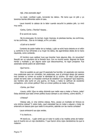 -Ajá. ¿Has avanzado algo?

      -Lo dudo –confesó Luján, torciendo los labios-. Me temo que mi jefe y yo
tenemos teorías diferentes sobre el caso.

      Laura levantó la cabeza de la labor cuando escuchó la palabra jefe. Le miró
muy seria.

       -Carlos, Carlos. ¿Teorías? Ayayay…

       Él la sonrió de nuevo.

        -No te preocupes. Es normal, mujer. Avanzas, te planteas teorías, las confirmas,
no las confirmas… Ése es mi trabajo, al fin y al cabo.

       -¿Cuál es tu teoría?

        Contento de poder hablar de su trabajo, Luján se echó hacia delante en el sillón
y, conforme le fue refiriendo a su mujer los datos, iba agarrándose dedos de la mano
izquierda, como contando.

       -El hombre cuyo cadáver tuve que levantar hace algunos días, ¿lo recuerdas?
Resultó ser un voluntario de la División Azul. Con no mucha suerte. Regresó de Rusia
herido y mutilado y, por alguna razón que desconocemos, no logró prosperar. Fue
asesinado siendo pobre de solemnidad.

       -Qué horror…

       -Pero la cuestión es por qué. El asesinato fue horrible. Un asesinato con razones
muy poderosas para ser cometido; tan poderosas, que el principal deseo del asesino
tras cometer su crimen es ocultar la identidad de su víctima. ¿El robo? ¿Qué puede
poseer de tanto valor un limpiador eventual de establos? ¿La venganza? Que sepamos,
ese hombre sólo luchó en una guerra, en Rusia, y todos lo califican de excelente
compañero. ¿Un crimen político? Pero un crimen político es matar a Franco.

       -¡Carlos, por Dios!

       -¡Laura, coño! ¡Que no estoy diciendo que nadie vaya a matar a Franco, joder!
Estoy diciendo que todo crimen político busca siempre a una víctima, ¿cómo decirlo…?

       -¿Vistosa?

       -Vistosa vale, sí. Una víctima vistosa. Pero, ¿acaso un mutilado sin fortuna es
una víctima vistosa? Y, sobre todo, ¿qué vistosidad hay en matar a alguien y tratar de
enterrarlo en basura para que nadie lo encuentre, además con las manos cortadas?

       Laura entrecerró sus ojos verdes.

       -Y tu teoría es…

       -Mi teoría es… -Luján sintió que el rubor le subía a las mejillas antes de hablar-
que el muerto era un rojo clandestino. Y que fueron otros rojos clandestinos los que lo
mataron.



Página 75
 