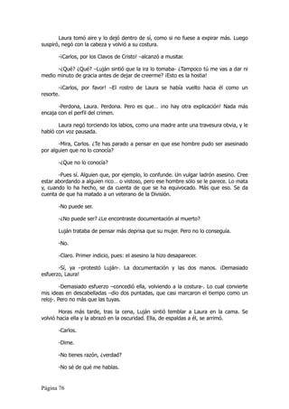 Laura tomó aire y lo dejó dentro de sí, como si no fuese a expirar más. Luego
suspiró, negó con la cabeza y volvió a su costura.

       -¡Carlos, por los Clavos de Cristo! –alcanzó a musitar.

      -¿Qué? ¿Qué? –Luján sintió que la ira lo tomaba- ¿Tampoco tú me vas a dar ni
medio minuto de gracia antes de dejar de creerme? ¡Esto es la hostia!

       -¡Carlos, por favor! –El rostro de Laura se había vuelto hacia él como un
resorte.

       -Perdona, Laura. Perdona. Pero es que… ¡no hay otra explicación! Nada más
encaja con el perfil del crimen.

       Laura negó torciendo los labios, como una madre ante una travesura obvia, y le
habló con voz pausada.

       -Mira, Carlos. ¿Te has parado a pensar en que ese hombre pudo ser asesinado
por alguien que no lo conocía?

       -¿Que no lo conocía?

       -Pues sí. Alguien que, por ejemplo, lo confunde. Un vulgar ladrón asesino. Cree
estar abordando a alguien rico… o vistoso, pero ese hombre sólo se le parece. Lo mata
y, cuando lo ha hecho, se da cuenta de que se ha equivocado. Más que eso. Se da
cuenta de que ha matado a un veterano de la División.

       -No puede ser.

       -¿No puede ser? ¿Le encontraste documentación al muerto?

       Luján trataba de pensar más deprisa que su mujer. Pero no lo conseguía.

       -No.

       -Claro. Primer indicio, pues: el asesino la hizo desaparecer.

       -Sí, ya –protestó Luján-. La documentación y las dos manos. ¡Demasiado
esfuerzo, Laura!

         -Demasiado esfuerzo –concedió ella, volviendo a la costura-. Lo cual convierte
mis ideas en descabelladas –dio dos puntadas, que casi marcaron el tiempo como un
reloj-. Pero no más que las tuyas.

        Horas más tarde, tras la cena, Luján sintió temblar a Laura en la cama. Se
volvió hacia ella y la abrazó en la oscuridad. Ella, de espaldas a él, se arrimó.

       -Carlos.

       -Dime.

       -No tienes razón, ¿verdad?

       -No sé de qué me hablas.


Página 76
 