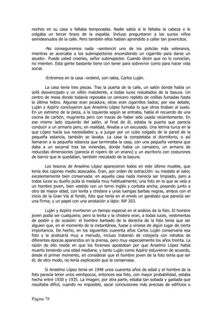 noches en su casa o faltaba temporadas. Nadie sabía si le faltaba la cabeza o le
colgaba un tercer brazo de la espalda. Incluso preguntaron a los sucios niños
semidesnudos de la calle. Pero también ellos habían aprendido a callar tan jovencitos.

        -No conseguiremos nada –sentenció uno de los policías más veteranos,
mientras se acercaba a los subinspectores encendiendo un cigarrillo para darse un
asueto-. Puede usted creerles, señor subinspector. Cuando dicen que no lo conocían,
no mienten. Esta gente bastante tiene con tener para sobrevivir como para hacer vida
social.

       -Entremos en la casa –ordenó, con rabia, Carlos Luján.

        La casa tenía tres piezas. Tras la puerta de la calle, un salón donde había un
sofá desvencijado y un sillón maloliente, a todas luces rescatados de la basura. Un
centro de mesa donde todavía reposaba un cenicero repleto de colillas fumadas hasta
la última hebra. Algunas eran picadura, otras eran cigarrillos liados; por ese detalle,
Luján y Azpíriz concluyeron que Anselmo López fumaba lo que otros tiraban al suelo.
En un extremo de la pieza, a la izquierda según se entraba, había el recuerdo de una
cocina de carbón, mugrienta pero con trazas de haber sido usada recientemente. En
ese mismo lado izquierdo del salón, al final de él, estaba la puerta que parecía
conducir a un armario pero, en realidad, llevaba a un excusado. Una letrina turca en la
que López hacía sus necesidades y, a juzgar por un cubo colgado de la pared de la
pequeña estancia, también se lavaba. La casa la completaba el dormitorio, o así
llamaron a la pequeña estancia que terminaba la casa, con una pequeña ventana que
daba a un secarral tras las viviendas, donde había un camastro, un armario de
reducidas dimensiones (parecía el ropero de un enano) y un escritorio con costurones
de barniz que le quedaban, también rescatado de la basura.

        Los tesoros de Anselmo López aparecieron todos en este último mueble, que
tenía dos cajones medio atascados. Eran, por orden de extracción: su medalla al valor,
excelentemente bien conservada: en aquella casa nada merecía ser limpiado, pero a
todas luces su dueño pulía la medalla muy habitualmente; una foto en la que se veía a
un hombre joven, bien vestido con un terno inglés y corbata ancha, posando junto a
otro de mayor edad, con levita y chistera y unas luengas barbas negras, ambos con el
inicio de la Gran Vía al fondo, foto que tenía en el envés un garabato que parecía ser
una firma; y un papel con una anotación a lápiz: RiP 203.

        Luján y Azpíriz invirtieron un tiempo especial en el análisis de la foto. El hombre
joven podía ser cualquiera; pero la levita y la chistera eran, a todas luces, vestimentas
de postín y de ocasión: el hombre barbado de la derecha de la foto tenía que ser
alguien que, en el momento de la instantánea, fuese o viniese de algún lugar de cierta
importancia. De hecho, en los siguientes cuarenta años Carlos Luján conservaría esa
foto y la analizaría muy a menudo, incluso tratando de cotejarla con retratos de
diferentes épocas aparecidos en la prensa, pero muy especialmente los años treinta. La
razón de ello reside en que los forenses apostaban por que Anselmo López había
muerto teniendo una edad mediana, y tanto Luján como Azpíriz estuvieron de acuerdo,
desde el primer momento, en considerar que el hombre joven de la foto tenía que ser
él; de otro modo, no tenía explicación que la conservase.

       Si Anselmo López tenía en 1948 unos cuarenta años de edad y el hombre de la
foto parecía tener unos veintipocos, entonces esa foto, con mayor probabilidad, estaba
hecha entre 1930 y 1935. La imagen, por otra parte, estaba tan sobada y gastada que
resultaba difícil, cuando no imposible, sacar conclusiones más precisas de edificios o


Página 78
 