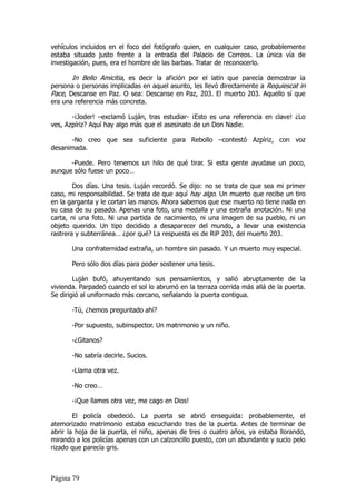 vehículos incluidos en el foco del fotógrafo quien, en cualquier caso, probablemente
estaba situado justo frente a la entrada del Palacio de Correos. La única vía de
investigación, pues, era el hombre de las barbas. Tratar de reconocerlo.

       In Bello Amicitia, es decir la afición por el latín que parecía demostrar la
persona o personas implicadas en aquel asunto, les llevó directamente a Requiescat in
Pace, Descanse en Paz. O sea: Descanse en Paz, 203. El muerto 203. Aquello sí que
era una referencia más concreta.

       -¡Joder! –exclamó Luján, tras estudiar- ¡Esto es una referencia en clave! ¿Lo
ves, Azpíriz? Aquí hay algo más que el asesinato de un Don Nadie.

      -No creo que sea suficiente para Rebollo –contestó Azpíriz, con voz
desanimada.

      -Puede. Pero tenemos un hilo de qué tirar. Si esta gente ayudase un poco,
aunque sólo fuese un poco…

        Dos días. Una tesis. Luján recordó. Se dijo: no se trata de que sea mi primer
caso, mi responsabilidad. Se trata de que aquí hay algo. Un muerto que recibe un tiro
en la garganta y le cortan las manos. Ahora sabemos que ese muerto no tiene nada en
su casa de su pasado. Apenas una foto, una medalla y una extraña anotación. Ni una
carta, ni una foto. Ni una partida de nacimiento, ni una imagen de su pueblo, ni un
objeto querido. Un tipo decidido a desaparecer del mundo, a llevar una existencia
rastrera y subterránea… ¿por qué? La respuesta es de RiP 203, del muerto 203.

       Una confraternidad extraña, un hombre sin pasado. Y un muerto muy especial.

       Pero sólo dos días para poder sostener una tesis.

        Luján bufó, ahuyentando sus pensamientos, y salió abruptamente de la
vivienda. Parpadeó cuando el sol lo abrumó en la terraza corrida más allá de la puerta.
Se dirigió al uniformado más cercano, señalando la puerta contigua.

       -Tú, ¿hemos preguntado ahí?

       -Por supuesto, subinspector. Un matrimonio y un niño.

       -¿Gitanos?

       -No sabría decirle. Sucios.

       -Llama otra vez.

       -No creo…

       -¡Que llames otra vez, me cago en Dios!

        El policía obedeció. La puerta se abrió enseguida: probablemente, el
atemorizado matrimonio estaba escuchando tras de la puerta. Antes de terminar de
abrir la hoja de la puerta, el niño, apenas de tres o cuatro años, ya estaba llorando,
mirando a los policías apenas con un calzoncillo puesto, con un abundante y sucio pelo
rizado que parecía gris.



Página 79
 