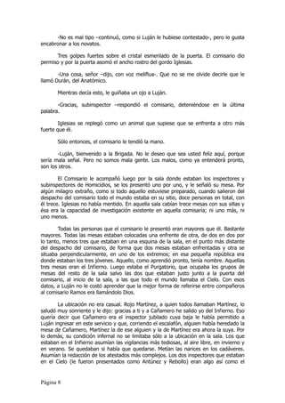 -No es mal tipo –continuó, como si Luján le hubiese contestado-, pero le gusta
encabronar a los novatos.

      Tres golpes fuertes sobre el cristal esmerilado de la puerta. El comisario dio
permiso y por la puerta asomó el ancho rostro del gordo Iglesias.

       -Una cosa, señor –dijo, con voz meliflua-. Que no se me olvide decirle que le
llamó Durán, del Anatómico.

       Mientras decía esto, le guiñaba un ojo a Luján.

       -Gracias, subinspector –respondió el comisario, deteniéndose en la última
palabra.

        Iglesias se replegó como un animal que supiese que se enfrenta a otro más
fuerte que él.

       Sólo entonces, el comisario le tendió la mano.

       -Luján, bienvenido a la Brigada. No le deseo que sea usted feliz aquí, porque
sería mala señal. Pero no somos mala gente. Los malos, como ya entenderá pronto,
son los otros.

        El Comisario le acompañó luego por la sala donde estaban los inspectores y
subinspectores de Homicidios, se los presentó uno por uno, y le señaló su mesa. Por
algún milagro extraño, como si todo aquello estuviese preparado, cuando salieron del
despacho del comisario todo el mundo estaba en su sitio, doce personas en total, con
él trece. Iglesias no había mentido. En aquella sala cabían trece mesas con sus sillas y
ésa era la capacidad de investigación existente en aquella comisaría; ni uno más, ni
uno menos.

        Todas las personas que el comisario le presentó eran mayores que él. Bastante
mayores. Todas las mesas estaban colocadas una enfrente de otra, de dos en dos por
lo tanto, menos tres que estaban en una esquina de la sala, en el punto más distante
del despacho del comisario, de forma que dos mesas estaban enfrentadas y otra se
situaba perpendicularmente, en uno de los extremos; en esa pequeña república era
donde estaban los tres jóvenes. Aquello, como aprendió pronto, tenía nombre. Aquellas
tres mesas eran el Infierno. Luego estaba el Purgatorio, que ocupaba los grupos de
mesas del resto de la sala salvo las dos que estaban justo junto a la puerta del
comisario, al inicio de la sala, a las que todo el mundo llamaba el Cielo. Con esos
datos, a Luján no le costó aprender que la mejor forma de referirse entre compañeros
al comisario Ramos era llamándolo Dios.

       La ubicación no era casual. Rojo Martínez, a quien todos llamaban Martínez, lo
saludó muy sonriente y le dijo: gracias a ti y a Cañamero he salido yo del Infierno. Eso
quería decir que Cañamero era el inspector jubilado cuya baja le había permitido a
Luján ingresar en este servicio y que, corriendo el escalafón, alguien había heredado la
mesa de Cañamero, Martínez la de ese alguien y la de Martínez era ahora la suya. Por
lo demás, su condición infernal no se limitaba sólo a la ubicación en la sala. Los que
estaban en el Infierno asumían las vigilancias más tediosas, al aire libre, en invierno y
en verano. Se quedaban si había que quedarse. Metían las narices en los cadáveres.
Asumían la redacción de los atestados más complejos. Los dos inspectores que estaban
en el Cielo (le fueron presentados como Antúnez y Rebollo) eran algo así como el


Página 8
 