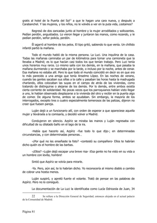 gratis al hotel de la Puerta del Sol22 a que le hagan una cara nueva, y después a
Carabanchel. Y las mujeres, y los niños, no le volvéis a ver en la puta vida, ¿estamos?

       Regresó de dos zancadas junto al hombre y la mujer arrodillados y sollozantes.
Pedían perdón, angustiados. Lo vieron llegar y juntaron las manos, como rezando, y le
pedían perdón, señor policía, perdón.

         Él agarró al hombre de los pelos. El tipo gritó, sabiendo lo que venía. Un chillido
infantil partió la mañana.

        Todo el mundo habló de la misma persona. La Luci. Una inquilina de la casa.
Todas las mañanas caminaba un par de kilómetros para tomar una camioneta que la
llevaba a Madrid; es lo que hacían casi todos los que tenían trabajo. Pero Luci tenía
unos horarios muy raros. Lo mismo salía con los demás, en la mañana, que pasaba la
mañana durmiendo y se marchaba por la tarde, o incluso por la noche, antes de cenar.
Esa mañana no estaba allí. Pero lo que todo el mundo coincidió en decir es en que era
lo más parecido a una amiga que tenía Anselmo López. En las noches de verano,
cuando las gentes sacaban sus sillas a la calle y pasaban las horas hasta la madrugada
charlando, ellos colocaban las suyas en el campo de atrás de las viviendas, como
tratando de distinguirse o alejarse de los demás. Por lo demás, entre ambos existía
cierta corriente de solidaridad. No pocas veces que los parroquianos habían visto llegar
a uno, le habían observado desplazarse a la vivienda del otro y recibir en la puerta algo
de comer. De alguna forma, ambos se ayudaban. Sin embargo, la mayoría de los
interrogados, excepto tres o cuatro especialmente temerosos de las palizas, dijeron no
creer que fuesen pareja.

       Luján dejó a un funcionario allí, con orden de esperar a que apareciese aquella
mujer y llevársela a la comisaría, y decidió volver a Madrid.

        Condujeron en silencio. Azpíriz se miraba las manos y Luján regresaba con
dificultad de su dilatado baño en el lago de la ira.

       -Había que hacerlo así, Azpíriz –fue todo lo que dijo-; en determinadas
circunstancias, y con determinadas personas…

       -¿Por qué no les enseñaste la foto? –contestó su compañero- Ellos te habrían
dicho quién es el hombre de las barbas.

      -¿Ellos? –Luján dejó escapar una breve risa- ¡Esa gente no ha visto en su vida a
un hombre con levita, hombre!

        Sintió que Azpíriz se volvía para mirarle.

       -Ya. Pero, aún así, te lo habrían dicho. Yo reconocería al mismo diablo a cambio
de cobrar una hostia menos.

        Luján suspiró, y apretó fuerte el volante. Trató de pensar en las palabras de
Azpíriz. Pero no lo consiguió.

        La documentación de La Luci la identificaba como Lucía Odriozola de Juan, 34

        22       Se refiere a la Dirección General de Seguridad, entonces alojada en el actual palacio
de la Comunidad de Madrid.



Página 81
 