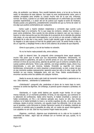 años, de profesión: sus labores. Pero resultó bastante obvio, a la luz de su forma de
vestir, la naturaleza de esas labores. Sus ropas no eran excesivamente caras, pero sí
estaban arregladas para entallar su cuerpo mucho más de lo que era, entonces,
normal. De hecho, cuando la Luci había sido abordada por el uniformado que se había
quedado esperándola, y a pesar del sol de justicia que regaba la tarde de Vicálvaro,
llevaba puesta una gabardina, probablemente consciente de que su forma de vestir no
era algo que pudiera contemplarse por cualquiera.

       Carlos Luján y Azpíriz estaban relajándose y comiendo algo cuando Lucía
Odriozola llegó a la comisaría. Por lo que luego les contaron, estaba muy nerviosa y
puso varios problemas. Para cuando los dos policías se dejaron caer por sus mesas y
leyeron la nota manuscrita que les informaba de la presencia de la retenida dos plantas
más abajo, en una sala para interrogatorios, Luci ya tenía un ojo cerrado y había sido
derribada de la silla dos o tres veces. Carlos Luján decidió jugar la baza conciliadora.
Su llegada a la sala supuso el final de los golpes para Lucía. Se sentó frente a ella, le
dio un cigarrillo, y desplegó frente a ella el corto abanico de pruebas de que disponía.

       -Dime lo que quiero, y los de las hostias no volverán.

       -Yo no he hecho nada-protestó ella, entre sollozos.

       Luján la observó bien. Se preguntó cómo conseguiría tener aquel aspecto,
mucho más joven que la edad que sus documentos declaraban. Obviamente, no
llevaba puesta la gabardina, así pues su sencillo jersey en uve, casi escotado, dejaba
entrever el inicio de sus dos senos, además de permitir que el contorno completo de su
cuerpo pudiera adivinarse. Tenía Lucía, además, una larga cabellera negra, ahora muy
desordenada, y una piel morena, tostada. Encendió su cigarrillo con manos
temblorosas, enmarcando un rostro anguloso y proporcionado; su piel, a pesar de que
en ese momento sudaba copiosamente, aparecía suave tan sólo a la vista. Luján se fijó
también en sus manos, trabajadas pero, aún así, finas. Dedos acostumbrados a
encontrar secretos entre los cabellos de cualquier hombre.

       -Nadie te acusa de nada-Luján trató de transmitir tranquilidad y paciencia en su
voz-. Sólo estamos… solicitando tu colaboración.

         -¿Solicitando? –preguntó ella, pasándose el dorso de la mano bajo la nariz,
mientras se sorbía las lágrimas. Sin embargo, si pareció querer empezar a protestar, no
lo hizo.

       -Solicitando, sí –Luján sintió lástima por aquella mujer herida. En el lugar
menos indicado, en un momento prohibido. El tenía, en ese segundo, que centrarse en
la obtención de confesiones. Sabía cómo hacerlo, le habían enseñado y siempre se
había considerado, en frío y sin haberse aplicado aún, bueno en ello. Esa misma
mañana no le había temblado la mano y se sentía orgulloso de ello, sin paliativos. Sin
embargo, desde el primer momento, con aquella mujer fue diferente. Con el ojo sano
que le quedaba, Lucía Odriozola lo miraba fijamente cuando él la hablaba, tratando de
encontrar un sentido para la pesadilla de estar allí, en medio de aquel interrogatorio.
Los culpables no son así. Sólo los muy buenos fingen hasta ese punto.

       -Digamos…-continuó-, digamos que simplemente en tu vida se ha cruzado la
casualidad de trabar… algún tipo de amistad con un hombre del que, quizás, no lo
sepas todo.



Página 82
 