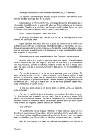 -Yo tengo amistad con muchos hombres –respondió ella, a la defensiva.

       -Lo supongo –contestó Luján, dejando escapar un mohín-. Pero éste no es de
ésos. No ese tipo de amigo. Éste era tu vecino.

         Luján dejó que la información hirviese unos segundos dentro de la cabeza de su
interrogada. Indudablemente, le sorprendió saber que Anselmo López era el motivo de
su retención. Empalideció y tomó aire, que luego le costó expulsar. Luego, su rostro
viró al rojo en décimas de segundo, cuando pareció comprender algo.

       -¿Está… muerto? –preguntó con un hilo de voz.

       -Y yo tengo que pensar que, caso de que sea así, a ti la pregunta se te ha
ocurrido por casualidad, ¿no?

       Luján esperaba derrumbar, con eso, lo poco de seguridad en sí misma que
pudiese quedar dentro de su interrogada tras haber pasado por las manos y los puños
de sus compañeros anteriores. Sin embargo, no fue así. Ella encontró fuerzas en algún
lugar de su interior, probablemente en la tristeza que a todas luces la había invadido,
para no perder la compostura.

       -Anselmo nunca se había ausentado tantos días. Es por eso que me imaginé…

       -Pues sí, está muerto –Luján se levantó y comenzó a pasear. Lucía Odriozola no
movió la cabeza ni los ojos para seguirlo-. Y te diré, sin más datos, que ha muerto en
unas circunstancias, además de extrañas, bastante crueles. Así que lo mejor, sepas
algo o no sepas nada de su asesinato, lo mejor, te digo, es que me cuentes todo lo que
sepas de él.

       -No necesita presionarme –la voz de Lucía sonó casi como una protesta-. No
tengo nada que ocultar sobre mi… sobre mi amistad con él. Éramos vecinos, sí. Con
horarios un tanto raros, sobre todo yo. Comenzamos, simplemente, echándonos una
mano. Quizá empezó él guardándome alguna carta de mi familia que llegase cuando yo
no estaba en casa. Luego yo le hice la cena un par de veces que tenía trabajo hasta
tarde. Charlábamos de vez en cuando.

      -O sea, que sabes cosas de él. Quiero decir: de dónde viene, qué cosas ha
hecho en la vida.

        -No crea –el mentón de Lucía se hundió un poco más en dirección a la mesa-.
Es… Anselmo era muy reservado con sus cosas. Una vez le pregunté dónde había
nacido y me contestó con evasivas. También le pregunté en otra ocasión si el hombre
de la foto –señaló al hombre de barbas en la imagen gastada que Luján había dejado
sobre la mesa- era su padre, y estuvo tres días sin hablarme.

       -¿Por una foto?

        -No exactamente –la voz de Lucía retembló-. Yo había intentado poner un poco
de orden en su dormitorio, limpiar algo… No tenía que haber abierto aquel cajón, pero
lo hice. Luego fui una estúpida preguntándole por la foto. Se puso como loco cuando
supo que la había cogido. Me prohibió que volviese a hurgar en sus cosas, y eso hice.

       -Ajá. Así que supongo que ahora me dirás que ese papel escrito a lápiz no lo



Página 83
 