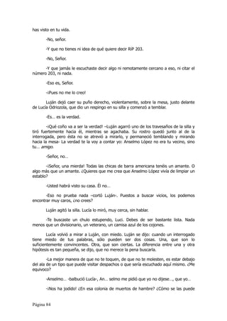 has visto en tu vida.

       -No, señor.

       -Y que no tienes ni idea de qué quiere decir RiP 203.

       -No, Señor.

      -Y que jamás le escuchaste decir algo ni remotamente cercano a eso, ni citar el
número 203, ni nada.

       -Eso es, Señor.

       -¡Pues no me lo creo!

       Luján dejó caer su puño derecho, violentamente, sobre la mesa, justo delante
de Lucía Odriozola, que dio un respingo en su silla y comenzó a temblar.

       -Es… es la verdad.

        -¡Qué coño va a ser la verdad! –Luján agarró uno de los travesaños de la silla y
tiró fuertemente hacia él, mientras se agachaba. Su rostro quedó junto al de la
interrogada, pero ésta no se atrevió a mirarlo, y permaneció temblando y mirando
hacia la mesa- La verdad te la voy a contar yo: Anselmo López no era tu vecino, sino
tu… amigo.

       -Señor, no…

       -¡Señor, una mierda! Todas las chicas de barra americana tenéis un amante. O
algo más que un amante. ¿Quieres que me crea que Anselmo López vivía de limpiar un
establo?

       -Usted habrá visto su casa. Él no…

       -Eso no prueba nada –cortó Luján-. Puestos a buscar vicios, los podemos
encontrar muy caros, ¿no crees?

       Luján agitó la silla. Lucía lo miró, muy cerca, sin hablar.

      -Te buscaste un chulo estupendo, Luci. Debes de ser bastante lista. Nada
menos que un divisionario, un veterano, un camisa azul de los cojones.

        Lucía volvió a mirar a Luján, con miedo. Luján se dijo: cuando un interrogado
tiene miedo de tus palabras, sólo pueden ser dos cosas. Una, que son lo
suficientemente convincentes. Otra, que son ciertas. La diferencia entre una y otra
hipótesis es tan pequeña, se dijo, que no merece la pena buscarla.

        -La mejor manera de que no te toquen, de que no te molesten, es estar debajo
del ala de un tipo que puede visitar despachos o que sería escuchado aquí mismo. ¿Me
equivoco?

       -Anselmo… -balbució Lucía-, An… selmo me pidió que yo no dijese…, que yo…

       -¡Nos ha jodido! ¿En esa colonia de muertos de hambre? ¿Cómo se las puede


Página 84
 