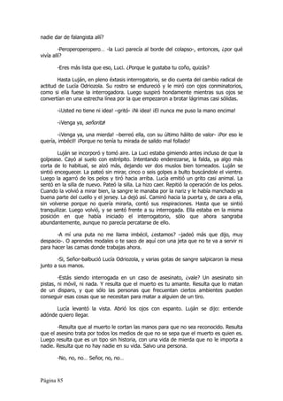 nadie dar de falangista allí?

         -Peroperoperopero… -la Luci parecía al borde del colapso-, entonces, ¿por qué
vivía allí?

       -Eres más lista que eso, Luci. ¿Porque le gustaba tu coño, quizás?

       Hasta Luján, en pleno éxtasis interrogatorio, se dio cuenta del cambio radical de
actitud de Lucía Odriozola. Su rostro se endureció y le miró con ojos conminatorios,
como si ella fuese la interrogadora. Luego suspiró hondamente mientras sus ojos se
convertían en una estrecha línea por la que empezaron a brotar lágrimas casi sólidas.

       -¡Usted no tiene ni idea! –gritó- ¡Ni idea! ¡El nunca me puso la mano encima!

       -¡Venga ya, señorita!

        -¡Venga ya, una mierda! –berreó ella, con su último hálito de valor- ¡Por eso le
quería, imbécil! ¡Porque no tenía tu mirada de salido mal follado!

        Luján se incorporó y tomó aire. La Luci estaba gimiendo antes incluso de que la
golpease. Cayó al suelo con estrépito. Intentando enderezarse, la falda, ya algo más
corta de lo habitual, se alzó más, dejando ver dos muslos bien torneados. Luján se
sintió enceguecer. La pateó sin mirar, cinco o seis golpes a bulto buscándole el vientre.
Luego la agarró de los pelos y tiró hacia arriba. Lucía emitió un grito casi animal. La
sentó en la silla de nuevo. Pateó la silla. La hizo caer. Repitió la operación de los pelos.
Cuando la volvió a mirar bien, la sangre le manaba por la nariz y le había manchado ya
buena parte del cuello y el jersey. La dejó así. Caminó hacia la puerta y, de cara a ella,
sin volverse porque no quería mirarla, contó sus respiraciones. Hasta que se sintió
tranquilizar. Luego volvió, y se sentó frente a su interrogada. Ella estaba en la misma
posición en que había iniciado el interrogatorio, sólo que ahora sangraba
abundantemente, aunque no parecía percatarse de ello.

       -A mí una puta no me llama imbécil, ¿estamos? –jadeó más que dijo, muy
despacio-. O aprendes modales o te saco de aquí con una jeta que no te va a servir ni
para hacer las camas donde trabajas ahora.

       -Si, Señor-balbució Lucía Odriozola, y varias gotas de sangre salpicaron la mesa
junto a sus manos.

        -Estás siendo interrogada en un caso de asesinato, ¿vale? Un asesinato sin
pistas, ni móvil, ni nada. Y resulta que el muerto es tu amante. Resulta que lo matan
de un disparo, y que sólo las personas que frecuentan ciertos ambientes pueden
conseguir esas cosas que se necesitan para matar a alguien de un tiro.

      Lucía levantó la vista. Abrió los ojos con espanto. Luján se dijo: entiende
adónde quiero llegar.

       -Resulta que al muerto le cortan las manos para que no sea reconocido. Resulta
que el asesino trata por todos los medios de que no se sepa que el muerto es quien es.
Luego resulta que es un tipo sin historia, con una vida de mierda que no le importa a
nadie. Resulta que no hay nadie en su vida. Salvo una persona.

       -No, no, no… Señor, no, no…



Página 85
 