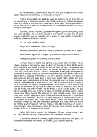 -Lo has entendido, ¿verdad? Si no hay nada más que una persona en su vida,
¿quién más podría no querer que se reconociese al muerto?

        Mientras pronunciaba esas palabras, Luján se decía que no las creía. Para él,
era evidente que el miedo que Anselmo López había mostrado en vida demostraba que
había algo más en la vida de aquel hombre que un lío de faldas. Sin embargo, el efecto
de sus palabras en el rostro de su interlocutora era tan evidente que sabía que era la
línea que debía seguir.

      De hecho, aquella sospecha, apuntada entre jadeos por el subinspector, acabó
con Lucía Odriozola. Ya no fueron sollozos lo que salieron de ella, sino un llanto
amargo, implorante, que se mezclaba con la sangre en sus mejillas, ensuciando el
ambiente pesado de la sala sin ventanas.

       -Yo.. ¡yo no he matado a nadie!

       -Venga, Lucía. Confiésalo, y te sentirás mejor.

       -Por favor, Señor Policía, por favor. ¡Tiene que creerme, por Dios, por la Virgen!

       -Como vuelvas a jurar por la Virgen, tú, te arranco la cabeza de una hostia.

       -¡Yo le quería, Señor! ¡Yo le amaba, Señor! ¡Señor!

        La mujer acunó su rostro, sus lágrimas y su sangre sobre la mesa y allí se
refugió, llorando a trompicones. Luján la observó fríamente. La tenía donde quería.
Ahora sólo tenía que tender la mano. La dejó así cinco minutos. Las personas que
lloran olvidan, solía decir Laura, su mujer; por eso nos sienta tan bien llorar. Por eso,
Luján dejó que el llanto de Lucía Odriozola cediese poco a poco, dejó que regresara a
su cabeza la doliente imagen de ella misma recibiendo dos o tres palizas como la de
aquella tarde y, después, enterrando su vida en la cárcel de mujeres, sabe Dios con
qué existencia. Era una puta, pero a todas luces jamás había soñado con tener
problemas serios con la Justicia; el hambre y la necesidad crean ese tipo de monstruos
inversos. Lucía Odriozola, a pesar de tener que ceder a los deseos de los hombres, a
pesar de vivir en una vivienda de la que algunos perros huirían, a pesar de tener que
caminar dos kilómetros de ida y dos de vuelta para tomar un autobús; a pesar de esa
vida de mierda, era feliz hacía tan sólo dos horas, y ahora se daba cuenta. Por eso,
porque pensaba todo eso, al llanto le siguió un temblor completo, cuerpo entero,
manos, ojos, labios. Asesina. Ella sabía que no había matado a nadie, como lo sabía
Luján. Pero también sabía que a aquel policía no le costaría juntar dos o tres indicios
extraños y, con seguridad, calculaba que nadie arriesgaría ni media mejilla por ella si
de confesar se trataba para, como decía Azpíriz, cobrar una hostia menos. En
resumidas cuentas: su vida, por arrastrada y pordiosera que fuese, estaba en manos
del hombre que la miraba con rostro de metal, al otro lado de la mesa, sin sonreír ni
torcer el gesto, mudo e inexpresivo testigo del momento tenso en el que su vida, toda
su vida, se iba por el desagüe de la injusticia.

      -Señor, Señor Policía –terminó por balbucear-. Sé que… sé que parece… pero
yo… ¡Oh, Dios mío! ¡Dios mío, madre, esto no me puede estar pasando!

       Al escucharla implorar a su madre, Luján sintió que se le abría una grieta. Los
auténticos delincuentes no llaman a sus madres. Quizá se estaba pasando.




Página 86
 