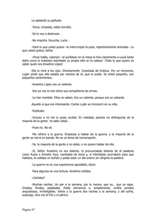 Le adelantó su pañuelo.

       -Toma. Límpiate, estás horrible.

       -Se lo voy a destrozar…

       -No importa. Escucha, Lucía…

       -Haré lo que usted quiera –le interrumpió la puta, repentinamente animada-. Lo
que usted quiera, Señor.

       -¡Pues habla, cojones! –el puñetazo en la mesa le hizo claramente a Lucía tanto
daño como le hubiesen estrellado su propia silla en la cabeza- ¡Todo lo que quiero es
saber quién era Anselmo López!

       Ella lo miró a los ojos. Directamente. Inyectada de tristeza. Por un momento,
Luján sintió que ella estaba por encima de él, que le podía. Se sintió pequeño, con
pequeños sentimientos.

       -Anselmo López era un valiente.

       -Eso ya nos lo han dicho sus compañeros de armas.

       -Le han mentido. Ellos no saben. Era un valiente, porque era un cobarde.

       Aquello sí que era interesante. Carlos Luján se incorporó en su silla.

       -Explícate.

      -Incluso a mí me lo quiso ocultar. En realidad, parecía no distinguirse de la
mayoría de la gente. Ya sabe usted…

       -Pues no. No sé.

       -Me refiero a la guerra. Empiezas a hablar de la guerra, y la mayoría de la
gente se cierra en banda. No es un tema de conversación.

       -Ya; la mayoría de la gente o no debe, o no quiere hablar de ella.

       -Sí, Señor. Anselmo no era distinto. Si pronunciabas delante de él palabras
como Rusia o División Azul, cambiaba de tema y, si intentabas acorralarlo para que
hablase, te soltaba un bufido y podía estar un día entero sin dirigirte la palabra.

       -La guerra no es una experiencia agradable, dicen.

       -Para algunos es una tortura. Anselmo soñaba.

       -¿Soñaba?

       -Muchas noches. Un par a la semana, por lo menos, que yo… que yo sepa.
Gritaba, lloraba, pataleaba. Pedía clemencia o, simplemente, emitía sonidos
angustiosos, ininteligibles. Volvía a la guerra dos noches a la semana, y allí sufría,
supongo, otra vez el frío y el pánico.




Página 87
 